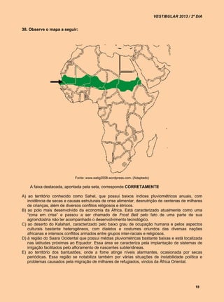 VESTIBULAR 2013 / 2º DIA


38. Observe o mapa a seguir:




                             Fonte: www.eatig2008.wordpress.com. (Adaptado)

    A faixa destacada, apontada pela seta, corresponde CORRETAMENTE

A) ao território conhecido como Sahel, que possui baixos índices pluviométricos anuais, com
   incidência de secas e causas estruturais de crise alimentar, desnutrição de centenas de milhares
   de crianças, além de diversos conflitos religiosos e étnicos.
B) ao polo mais desenvolvido da economia da África. Está caracterizado atualmente como uma
   “zona em crise” e passou a ser chamado de Frost Belt pelo fato de uma parte de sua
   agroindústria não ter acompanhado o desenvolvimento tecnológico.
C) ao deserto do Kalahari, caracterizado pelo baixo grau de ocupação humana e pelos aspectos
   culturais bastante heterogêneos, com dialetos e costumes oriundos das diversas nações
   africanas e intensos conflitos armados entre grupos inter-raciais e religiosos.
D) à região do Saara Ocidental que possui médias pluviométricas bastante baixas e está localizada
   nas latitudes próximas ao Equador. Essa área se caracteriza pela implantação de sistemas de
   irrigação facilitados pelo afloramento de nascentes subterrâneas.
E) ao território dos bantustões, onde a fome atinge níveis alarmantes, ocasionada por secas
   periódicas. Essa região se notabiliza também por várias situações de instabilidade política e
   problemas causados pela migração de milhares de refugiados, vindos da África Oriental.




                                                                                                  19
 