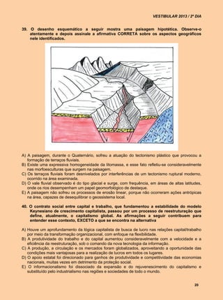 VESTIBULAR 2013 / 2º DIA


39. O desenho esquemático a seguir mostra uma paisagem hipotética. Observe-o
    atentamente e depois assinale a afirmativa CORRETA sobre os aspectos geográficos
    nele identificados.




A) A paisagem, durante o Quaternário, sofreu a atuação do tectonismo plástico que provocou a
   formação de terraços fluviais.
B) Existe uma expressiva homogeneidade da litomassa, e esse fato refletiu-se consideravelmente
   nas morfoesculturas que surgem na paisagem.
C) Os terraços fluviais foram desnivelados por interferências de um tectonismo ruptural moderno,
   ocorrido na área examinada.
D) O vale fluvial observado é do tipo glacial e surge, com frequência, em áreas de altas latitudes,
   onde os rios desempenham um papel geomorfológico de destaque.
E) A paisagem não sofreu os processos de erosão linear, porque não ocorreram ações antrópicas
   na área, capazes de desequilibrar o geossistema local.

40. O contrato social entre capital e trabalho, que fundamentou a estabilidade do modelo
    Keynesiano de crescimento capitalista, passou por um processo de reestruturação que
    define, atualmente, o capitalismo global. As afirmações a seguir contribuem para
    entender esse contexto, EXCETO a que se encontra na alternativa

A) Houve um aprofundamento da lógica capitalista de busca de lucro nas relações capital/trabalho
   por meio da transformação organizacional, com enfoque na flexibilidade.
B) A produtividade do trabalho e do capital aumentou consideravelmente com a velocidade e a
   eficiência da reestruturação, sob o comando da nova tecnologia da informação.
C) A produção, a circulação e os mercados foram globalizados, aproveitando a oportunidade das
   condições mais vantajosas para a realização de lucros em todos os lugares.
D) O apoio estatal foi direcionado para ganhos de produtividade e competitividade das economias
   nacionais, muitas vezes em detrimento da proteção social.
E) O informacionalismo foi dissociado da expansão e do rejuvenescimento do capitalismo e
   substituído pelo industrialismo nas regiões e sociedades de todo o mundo.


                                                                                               20
 