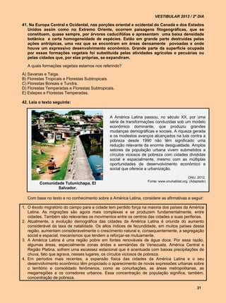 VESTIBULAR 2013 / 2º DIA

41. Na Europa Central e Ocidental, nas porções oriental e ocidental do Canadá e dos Estados
   Unidos assim como no Extremo Oriente, ocorrem paisagens fitogeográficas, que se
   constituem, quase sempre, por árvores caducifólias e apresentam uma baixa densidade
   botânica e certa homogeneidade de espécies. Estão em grande parte destruídas pelas
   ações antrópicas, uma vez que se encontram em áreas densamente povoadas e onde
   houve um expressivo desenvolvimento econômico. Grande parte da superfície ocupada
   por essas formações vegetais foi substituída pelas atividades agrícolas e pecuárias ou
   pelas cidades que, por elas próprias, se expandiram.

  A quais formações vegetais estamos nos referindo?

A) Savanas e Taiga.
B) Florestas Tropicais e Florestas Subtropicais.
C) Florestas Boreais e Tundra.
D) Florestas Temperadas e Florestas Subtropicais.
E) Estepes e Florestas Temperadas.

42. Leia o texto seguinte:


                                              A América Latina passou, no século XX, por uma
                                              série de transformações conduzidas sob um modelo
                                              econômico dominante, que produziu grandes
                                              mudanças demográficas e sociais. A riqueza gerada
                                              e os modestos avanços alcançados na luta contra a
                                              pobreza desde 1990 não têm significado uma
                                              redução relevante da enorme desigualdade. Amplos
                                              setores da população urbana vivem submetidos a
                                              círculos viciosos de pobreza com cidades divididas
                                              social e espacialmente, mesmo com as múltiplas
                                              oportunidades de desenvolvimento econômico e
                                              social que oferece a urbanização.

                                                                                            ONU, 2012.
                                                                  Fonte: www.onuhabitat.org. (Adaptado)
         Comunidade Tutunichapa, El
                 Salvador.

  Com base no texto e no conhecimento sobre a América Latina, considere as afirmativas a seguir:

1. O êxodo migratório do campo para a cidade tem perdido força na maioria dos países da América
   Latina. As migrações são agora mais complexas e se produzem fundamentalmente, entre
   cidades. Também são relevantes os movimentos entre os centros das cidades e suas periferias.
2. Atualmente, a evolução demográfica das cidades da América Latina é oriunda do aumento
   considerável da taxa de natalidade. Os altos índices de fecundidade, em muitos países dessa
   região, aumentam consideravelmente o crescimento natural e, consequentemente, a segregação
   social e espacial, mecanismos que tendem a reforçar-se mutuamente.
3. A América Latina é uma região pobre em fontes renováveis de água doce. Por essa razão,
   algumas áreas, especialmente zonas áridas e semiáridas da Venezuela, América Central e
   Região Platina, sofrem uma escassez estacional que é acentuada com baixas precipitações de
   chuva, fato que agrava, nesses lugares, os círculos viciosos de pobreza.
4. Em períodos mais recentes, a expansão física das cidades da América Latina e o seu
   desenvolvimento econômico têm propiciado o aparecimento de novas expressões urbanas sobre
   o território e consolidado fenômenos, como as conurbações, as áreas metropolitanas, as
   megarregiões e os corredores urbanos. Essa concentração de população significa, também,
   concentração de pobreza.

                                                                                                 21
 