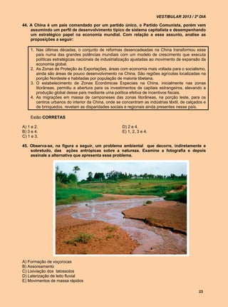 VESTIBULAR 2013 / 2º DIA

44. A China é um país comandado por um partido único, o Partido Comunista, porém vem
    assumindo um perfil de desenvolvimento típico de sistema capitalista e desempenhando
    um estratégico papel na economia mundial. Com relação a esse assunto, analise as
    proposições a seguir:

    1. Nas últimas décadas, o conjunto de reformas desencadeadas na China transformou esse
       país numa das grandes potências mundiais com um modelo de crescimento que executa
       políticas estratégicas nacionais de industrialização ajustadas ao movimento de expansão da
       economia global.
    2. As Zonas de Proteção às Exportações, áreas com economia mais voltada para o socialismo,
       ainda são áreas de pouco desenvolvimento na China. São regiões agrícolas localizadas na
       porção Nordeste e habitadas por população de maioria tibetana.
    3. O estabelecimento de Zonas Econômicas Especiais na China, inicialmente nas zonas
       litorâneas, permitiu a abertura para os investimentos de capitais estrangeiros, elevando a
       produção global desse país mediante uma política efetiva de incentivos fiscais.
    4. As migrações em massa de camponeses das zonas litorâneas, na porção leste, para os
       centros urbanos do interior da China, onde se concentram as indústrias têxtil, de calçados e
       de brinquedos, revelam as disparidades sociais e regionais ainda presentes nesse país.

    Estão CORRETAS

A) 1 e 2.                                            D) 2 e 4.
B) 3 e 4.                                            E) 1, 2, 3 e 4.
C) 1 e 3.

45. Observa-se, na figura a seguir, um problema ambiental que decorre, indiretamente e
    sobretudo, das ações antrópicas sobre a natureza. Examine a fotografia e depois
    assinale a alternativa que apresenta esse problema.




A) Formação de voçorocas
B) Assoreamento
C) Lixiviação dos latossolos
D) Laterização de leito fluvial
E) Movimentos de massa rápidos

                                                                                               23
 