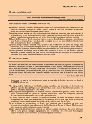 VESTIBULAR 2013 / 2º DIA


46. Leia a manchete a seguir:


                       Brasil precisa de investimento em energia limpa.
                                                                  16/02/2011 - Jornal Folha de São Paulo.


Sobre o assunto tratado, é CORRETO afirmar que a(o)

A) biomassa, também chamada de energia renovável, é um tipo de energia limpa, desenvolvida por
   meio de plantações energéticas, porém, mesmo quando é produzida de maneira sustentável,
   emite grande quantidade de carbono na atmosfera.
B) energia limpa é aquela que não emite grande quantidade de poluentes para a atmosfera e é
   produzida com o uso de recursos renováveis, a exemplo de biocombustíveis como a cana-de-
   açúcar e as plantas oleaginosas que são fontes de energia originadas de produtos vegetais.
C) Bacia de Campos, no Brasil, possui as maiores reservas de xisto betuminoso que é considerado
   uma fonte de energia limpa renovável, não se esgota e pode ser aproveitado indefinidamente
   sem causar grandes danos ecológicos.
D) lenha, energia eólica e energia solar, apesar de se constituírem em fontes de energia não
   renováveis, são consideradas energias limpas e se destacam por suprirem a maior parte das
   necessidades brasileiras de eletricidade e por apresentarem uma série de vantagens ambientais.
E) maior potencial de energia limpa no Brasil está instalado na Bacia do Rio Paraná, onde se
   localizam grandes reservas de gás natural, um biocombustível avançado de transformação
   geológica, pois dele é possível se obterem hidrocarbonetos.

47. Leia o texto a seguir:


No Brasil e em boa parte da América Latina, o crescimento da produção agrícola foi baseado na
expansão da fronteira, ou seja, o crescimento sempre foi feito a partir da exploração contínua de
terras e recursos naturais, que eram percebidos como infinitos. O problema continua até hoje. E a
questão fundiária está intimamente ligada a esse processo, em que a terra dá status e poder, com o
decorrente avanço da fronteira da produção agrícola, que rumou para a Amazônia, nos últimos
anos.
                                                                               Berta Becker, IPEA, 2012.


   Com base no texto e no conhecimento sobre a expansão da fronteira agrícola no Brasil, é
   CORRETO afirmar que

A) a agropecuária modernizada no Brasil priorizou a produção de alimentos em detrimento dos
   gêneros agrícolas de exportação. Esse fato contribuiu para o avanço das fronteiras agrícolas em
   parte da Amazônia localizada no Meio-Norte.
B) houve grande destruição tanto das florestas como da biodiversidade genética, ambas causadas
   pelas transformações da produção agrícola monocultora, além de complexos impactos
   socioeconômicos determinados pelo modelo agroexportador.
C) a maior parte das terras ocupadas no Brasil concentra-se nas mãos de pequeno número de
   proprietários os quais vêm desenvolvendo mecanismos tecnológicos para evitar os impactos
   ambientais causados pelo avanço do cinturão verde, sobretudo no Sul do Piauí.
D) as atividades do agrobusiness no Brasil, com destaque para a produção de soja, vêm
   provocando uma rápida expansão agrícola do Rio Grande do Sul até o Vale do São Francisco,
   sem causarem prejuízo aos seus recursos naturais.
E) com o aumento da concentração fundiária nas últimas décadas, a expansão das terras cultivadas
   obteve uma grande retração agropecuária em decorrência das inovações tecnológicas,
   desenvolvidas no campo brasileiro, apesar dos impactos ambientais.

                                                                                                    24
 