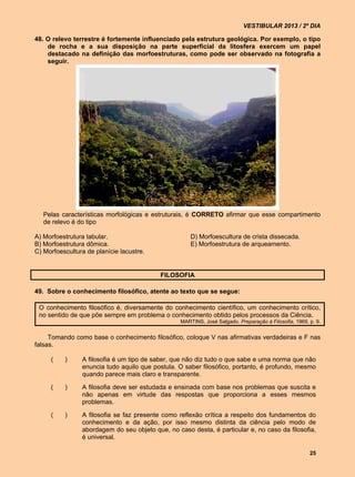 VESTIBULAR 2013 / 2º DIA

48. O relevo terrestre é fortemente influenciado pela estrutura geológica. Por exemplo, o tipo
    de rocha e a sua disposição na parte superficial da litosfera exercem um papel
    destacado na definição das morfoestruturas, como pode ser observado na fotografia a
    seguir.




   Pelas características morfológicas e estruturais, é CORRETO afirmar que esse compartimento
   de relevo é do tipo

A) Morfoestrutura tabular.                            D) Morfoescultura de crista dissecada.
B) Morfoestrutura dômica.                             E) Morfoestrutura de arqueamento.
C) Morfoescultura de planície lacustre.


                                           FILOSOFIA

49. Sobre o conhecimento filosófico, atente ao texto que se segue:

 O conhecimento filosófico é, diversamente do conhecimento científico, um conhecimento crítico,
 no sentido de que põe sempre em problema o conhecimento obtido pelos processos da Ciência.
                                                  MARTINS, José Salgado. Preparação à Filosofia, 1969, p. 9.


     Tomando como base o conhecimento filosófico, coloque V nas afirmativas verdadeiras e F nas
falsas.

     (    )     A filosofia é um tipo de saber, que não diz tudo o que sabe e uma norma que não
                enuncia tudo aquilo que postula. O saber filosófico, portanto, é profundo, mesmo
                quando parece mais claro e transparente.

     (    )     A filosofia deve ser estudada e ensinada com base nos problemas que suscita e
                não apenas em virtude das respostas que proporciona a esses mesmos
                problemas.

     (    )     A filosofia se faz presente como reflexão crítica a respeito dos fundamentos do
                conhecimento e da ação, por isso mesmo distinta da ciência pelo modo de
                abordagem do seu objeto que, no caso desta, é particular e, no caso da filosofia,
                é universal.

                                                                                                       25
 