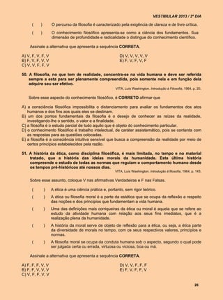 VESTIBULAR 2013 / 2º DIA

      (    )       O percurso da filosofia é caracterizado pela exigência de clareza e de livre crítica.

      (    )       O conhecimento filosófico apresenta-se como a ciência dos fundamentos. Sua
                   dimensão de profundidade e radicalidade o distingue do conhecimento científico.

    Assinale a alternativa que apresenta a sequência CORRETA.

A) V, F, V, F, V                                           D) V, V, V, V, V
B) F, V, F, V, V                                           E) F, V, F, V, F
C) V, V, F, F, V

50. A filosofia, no que tem de realidade, concentra-se na vida humana e deve ser referida
    sempre a esta para ser plenamente compreendida, pois somente nela e em função dela
    adquire seu ser efetivo.
                                               VITA, Luís Washington. Introdução à Filosofia, 1964, p. 20.

    Sobre esse aspecto do conhecimento filosófico, é CORRETO afirmar que

A) a consciência filosófica impossibilita o distanciamento para avaliar os fundamentos dos atos
   humanos e dos fins aos quais eles se destinam.
B) um dos pontos fundamentais da filosofia é o desejo de conhecer as raízes da realidade,
   investigando-lhe o sentido, o valor e a finalidade.
C) a filosofia é o estudo parcial de tudo aquilo que é objeto do conhecimento particular.
D) o conhecimento filosófico é trabalho intelectual, de caráter assistemático, pois se contenta com
   as respostas para as questões colocadas.
E) a filosofia é a consciência intuitiva sensível que busca a compreensão da realidade por meio de
   certos princípios estabelecidos pela razão.

51. A história da ética, como disciplina filosófica, é mais limitada, no tempo e no material
    tratado, que a história das ideias morais da humanidade. Esta última história
    compreende o estudo de todas as normas que regulam o comportamento humano desde
    os tempos pré-históricos até nossos dias.
                                                        VITA, Luís Washington. Introdução à filosofia, 1964, p. 143.

    Sobre esse assunto, coloque V nas afirmativas Verdadeiras e F nas Falsas.

      (        )   A ética é uma ciência prática e, portanto, sem rigor teórico.
      (        )   A ética ou filosofia moral é a parte da estética que se ocupa da reflexão a respeito
                   das noções e dos princípios que fundamentam a vida humana.
      (        )   Uma das definições mais corriqueiras da ética ou moral é aquela que se refere ao
                   estudo da atividade humana com relação aos seus fins imediatos, que é a
                   realização plena da humanidade.
      (        )   A história da moral serve de objeto de reflexão para a ética, ou seja, a ética parte
                   da diversidade de morais no tempo, com os seus respectivos valores, princípios e
                   normas.
      (        )   A filosofia moral se ocupa da conduta humana sob o aspecto, segundo o qual pode
                   ser julgada certa ou errada, virtuosa ou viciosa, boa ou má.

    Assinale a alternativa que apresenta a sequência CORRETA.

A) F, F, F, V, V                                           D) V, V, F, F, F
B) F, F, V, V, V                                           E) F, V, F, F, V
C) V, F, F, V, V

                                                                                                               26
 