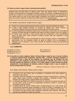 VESTIBULAR 2013 / 2º DIA

52. Atente ao texto a seguir sobre a dimensão ético-política:

     Fala-se hoje, em toda parte e no Brasil, numa “crise” dos valores morais. O sentimento
     dessa crise expressa-se na linguagem cotidiana, quando se lamenta o desaparecimento do
     dever-ser, do decoro e da compostura nos comportamentos dos indivíduos e na vida política,
     ao mesmo tempo em que os que assim julgam manifestam sua própria desorientação em
     face de normas e regras de conduta cujo sentido parece ter se tornado opaco.
                                                                       CHAUÍ, Marilena. Ética. 1994, p. 345.


   Com relação a esse assunto, analise os itens a seguir:

     I. A ética é um sistema ideal de grande nobreza na teoria, mas inaproveitável na prática.
     II. A ética é algo inteligível somente no contexto da religião, pois, nesse contexto, a
          consciência religiosa responde quanto aos fundamentos dos princípios morais.
     III. A moral regulamenta as relações mútuas entre os indivíduos e entre estes e a comunidade,
          enquanto a política abrange as relações entre grupos humanos (classes, povos ou nações).
     IV. O homem pode renunciar à moral, porque esta não corresponde a uma necessidade
          social; de igual modo, pode renunciar à política, porque esta não responde a uma
          necessidade social.
     V. A realização da moral como concretização de certos princípios coloca a necessidade de
          relacioná-los com as condições sociais às quais se referem, com as aspirações e
          interesses que os inspiram e com o tipo concreto de relações humanas que pretendem
          regulamentar.

     Estão CORRETOS

A) apenas I, II, III e V.                              D) I, II, III, IV e V.
B) apenas II, III, IV e V.                             E) apenas III e V.
C) apenas III, IV e V.

53. O conceito de cultura englobou desde a Grécia Antiga a noção de que o homem modifica
    o universo segundo seus propósitos. Inserido nele, o homem consegue penetrá-lo e
    transformá-lo com a força de seu trabalho. As mudanças que ele introduz não são
    alterações a esmo, implicam um grau de consciência ou intenção, bem como o uso de
    técnicas capazes de melhorar o mundo. E se o fazer integra o modo humano de existir,
    propiciando a concretização de intentos, pode-se indagar sobre o que se projeta no
    sonho transformador do homem.
                                                CARVALHO, José Maurício. O Homem e Filosofia, 1998, p. 153.

     Com relação a esse assunto, analise os itens a seguir:

     I.   O homem é um ser vivente, que, no cotidiano, é conhecido como único agente e
          membro da vida cultural.
     II. O trabalho pode ser entendido como atividade do homem transformando a natureza.
          Assim sendo, parece evidente a relação entre trabalho e realização humana. Tal
          relação é tão antiga quanto a própria história da humanidade.
     III. A civilização tecnológica tem influência marcante no modo de ser e pensar de cada um
          de nós, assim como na forma da organização econômica, política e cultural das
          sociedades contemporâneas.
     IV. A transformação do mundo material ocorre simultaneamente com a das formas de
          conhecimento produzidas pelas sociedades ao longo da história. A passagem de um
          momento para outro, na história das sociedades, ocorre sem conflitos e sem traumas.
     V. Os homens não são apenas seres biológicos produzidos pela natureza. São seres
          culturais que modificam o estado da natureza.

                                                                                                          27
 