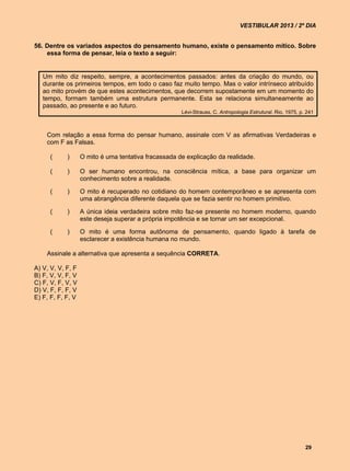 VESTIBULAR 2013 / 2º DIA


56. Dentre os variados aspectos do pensamento humano, existe o pensamento mítico. Sobre
    essa forma de pensar, leia o texto a seguir:


   Um mito diz respeito, sempre, a acontecimentos passados: antes da criação do mundo, ou
   durante os primeiros tempos, em todo o caso faz muito tempo. Mas o valor intrínseco atribuído
   ao mito provém de que estes acontecimentos, que decorrem supostamente em um momento do
   tempo, formam também uma estrutura permanente. Esta se relaciona simultaneamente ao
   passado, ao presente e ao futuro.
                                                      Lévi-Strauss, C. Antropologia Estrutural. Rio, 1975, p. 241



    Com relação a essa forma do pensar humano, assinale com V as afirmativas Verdadeiras e
    com F as Falsas.

     (      )      O mito é uma tentativa fracassada de explicação da realidade.

     (      )      O ser humano encontrou, na consciência mítica, a base para organizar um
                   conhecimento sobre a realidade.

     (      )      O mito é recuperado no cotidiano do homem contemporâneo e se apresenta com
                   uma abrangência diferente daquela que se fazia sentir no homem primitivo.

     (      )      A única ideia verdadeira sobre mito faz-se presente no homem moderno, quando
                   este deseja superar a própria impotência e se tornar um ser excepcional.

     (      )      O mito é uma forma autônoma de pensamento, quando ligado à tarefa de
                   esclarecer a existência humana no mundo.

    Assinale a alternativa que apresenta a sequência CORRETA.

A) V, V, V, F, F
B) F, V, V, F, V
C) F, V, F, V, V
D) V, F, F, F, V
E) F, F, F, F, V




                                                                                                             29
 