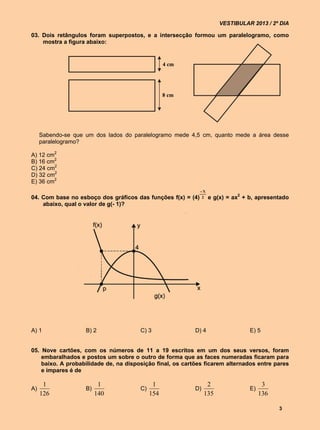 VESTIBULAR 2013 / 2º DIA

03. Dois retângulos foram superpostos, e a intersecção formou um paralelogramo, como
    mostra a figura abaixo:


                                                  4 cm




                                                  8 cm




     Sabendo-se que um dos lados do paralelogramo mede 4,5 cm, quanto mede a área desse
     paralelogramo?

A) 12 cm2
B) 16 cm2
C) 24 cm2
D) 32 cm2
E) 36 cm2
                                                             X
04. Com base no esboço dos gráficos das funções f(x) = (4)    2   e g(x) = ax2 + b, apresentado
    abaixo, qual o valor de g(- 1)?




A) 1                B) 2               C) 3                D) 4                  E) 5


05. Nove cartões, com os números de 11 a 19 escritos em um dos seus versos, foram
    embaralhados e postos um sobre o outro de forma que as faces numeradas ficaram para
    baixo. A probabilidade de, na disposição final, os cartões ficarem alternados entre pares
    e ímpares é de

      1                   1                  1                   2                     3
A)                  B)                 C)                  D)                    E)
     126                 140                154                 135                   136

                                                                                            3
 
