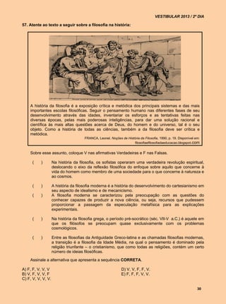 VESTIBULAR 2013 / 2º DIA

57. Atente ao texto a seguir sobre a filosofia na história:




    A história da filosofia é a exposição crítica e metódica dos principais sistemas e das mais
    importantes escolas filosóficas. Seguir o pensamento humano nas diferentes fases de seu
    desenvolvimento através das idades, inventariar os esforços e as tentativas feitas nas
    diversas épocas, pelas mais poderosas inteligências, para dar uma solução racional e
    científica às mais altas questões acerca de Deus, do homem e do universo, tal é o seu
    objeto. Como a história de todas as ciências, também a da filosofia deve ser crítica e
    metódica.
                                      FRANCA, Leonel. Noções de História da Filosofia, 1990, p. 19. Disponível em:
                                                                    filosofiaefilosofiadaeducacao.blogspot.com


    Sobre esse assunto, coloque V nas afirmativas Verdadeiras e F nas Falsas.

      (    )        Na história da filosofia, os sofistas operaram uma verdadeira revolução espiritual,
                    deslocando o eixo da reflexão filosófica do enfoque sobre aquilo que concerne à
                    vida do homem como membro de uma sociedade para o que concerne à natureza e
                    ao cosmos.

      (    )        A história da filosofia moderna é a história do desenvolvimento do cartesianismo em
                    seu aspecto de idealismo e de mecanicismo.
      (    )        A filosofia moderna se caracterizou pela preocupação com as questões do
                    conhecer capazes de produzir a nova ciência, ou seja, recursos que pudessem
                    proporcionar a passagem da especulação metafísica para as explicações
                    experimentais.

      (    )        Na história da filosofia grega, o período pré-socrático (séc. VII-V a.C.) é aquele em
                    que os filósofos se preocupam quase exclusivamente com os problemas
                    cosmológicos.

      (    )        Entre as filosofias da Antiguidade Greco-latina e as chamadas filosofias modernas,
                    a transição é a filosofia da Idade Média, na qual o pensamento é dominado pela
                    religião triunfante – o cristianismo, que como todas as religiões, contém um certo
                    número de ideias filosóficas.

    Assinale a alternativa que apresenta a sequência CORRETA.

A) F, F, V, V, V                                              D) V, V, F, F, V.
B) V, F, V, V, F                                              E) F, F, F, V, V.
C) F, V, V, V, V.

                                                                                                                30
 