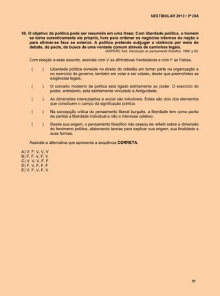 VESTIBULAR 2013 / 2º DIA



58. O objetivo da política pode ser resumido em uma frase: Com liberdade política, o homem
    se torna autenticamente ele próprio, livre para ordenar os negócios internos da nação e
    para afirmar-se face ao exterior. A política pretende subjugar a violência por meio do
    debate, do pacto, da busca de uma vontade comum através de caminhos legais.
                                                 JASPERS, Karl. Introdução ao pensamento filosófico, 1999, p.69.

    Com relação a esse assunto, assinale com V as afirmativas Verdadeiras e com F as Falsas.

     (      )      Liberdade política consiste no direito do cidadão em tomar parte na organização e
                   no exercício do governo; também em votar e ser votado, desde que preenchidas as
                   exigências legais.

     (      )      O conceito moderno de política está ligado estritamente ao poder. O exercício do
                   poder, entretanto, está estritamente vinculado à Antiguidade.

     (      )      As dimensões intersubjetiva e social são iniludíveis. Estes são dois dos elementos
                   que constituem o campo da significação política.

     (      )      Na concepção crítica do pensamento liberal burguês, a liberdade tem como ponto
                   de partida a liberdade individual e não o interesse coletivo.

     (      )      Desde sua origem, o pensamento filosófico não cessou de refletir sobre a dimensão
                   do fenômeno político, elaborando teorias para explicar sua origem, sua finalidade e
                   suas formas.

    Assinale a alternativa que apresenta a sequência CORRETA.

A) V, F, V, V, V
B) F, F, V, F, V
C) V, V, V, F, F
D) F, V, F, F, F
E) V, F, V, F, V




                                                                                                           31
 