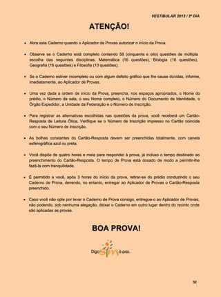 VESTIBULAR 2013 / 2º DIA


                                   ATENÇÃO!

 Abra este Caderno quando o Aplicador de Provas autorizar o início da Prova.

 Observe se o Caderno está completo contendo 58 (cinquenta e oito) questões de múltipla
  escolha das seguintes disciplinas: Matemática (16 questões), Biologia (16 questões),
  Geografia (16 questões) e Filosofia (10 questões).

 Se o Caderno estiver incompleto ou com algum defeito gráfico que lhe cause dúvidas, informe,
  imediatamente, ao Aplicador de Provas.

 Uma vez dada a ordem de início da Prova, preencha, nos espaços apropriados, o Nome do
  prédio, o Número da sala, o seu Nome completo, o Número do Documento de Identidade, o
  Órgão Expedidor, a Unidade da Federação e o Número de Inscrição.

 Para registrar as alternativas escolhidas nas questões da prova, você receberá um Cartão-
  Resposta de Leitura Ótica. Verifique se o Número de Inscrição impresso no Cartão coincide
  com o seu Número de Inscrição.

 As bolhas constantes do Cartão-Resposta devem ser preenchidas totalmente, com caneta
  esferográfica azul ou preta.

 Você dispõe de quatro horas e meia para responder à prova, já incluso o tempo destinado ao
  preenchimento do Cartão-Resposta. O tempo de Prova está dosado de modo a permitir-lhe
  fazê-la com tranquilidade.

 É permitido a você, após 3 horas do início da prova, retirar-se do prédio conduzindo o seu
  Caderno de Prova, devendo, no entanto, entregar ao Aplicador de Provas o Cartão-Resposta
  preenchido.

 Caso você não opte por levar o Caderno de Prova consigo, entregue-o ao Aplicador de Provas,
  não podendo, sob nenhuma alegação, deixar o Caderno em outro lugar dentro do recinto onde
  são aplicadas as provas.



                                    BOA PROVA!




                                                                                          32
 