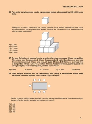VESTIBULAR 2013 / 2º DIA


06. Para pintar completamente o cubo representado abaixo, são necessários 300 mililitros de
     tinta.




     Mantendo o mesmo rendimento de pintura, quantos litros seriam necessários para pintar
     completamente a peça representada abaixo, formada por 13 desses cubos, sabendo-se que
     não há cubos escondidos?




A) 0,7 litro
B) 1,9 litros
C) 2,1 litros
D) 3,0 litros
E) 4,2 litros


07. Em uma floricultura, é possível montar arranjos diferentes com rosas, lírios e margaridas.
     Um arranjo com 4 margaridas, 2 lírios e 3 rosas custa 42 reais. No entanto, se o arranjo
     tiver uma margarida, 2 lírios e uma rosa, ele custa 20 reais. Entretanto, se o arranjo tiver
     2 margaridas, 4 lírios e uma rosa, custará 32 reais. Nessa floricultura, quanto custará um
     arranjo simples, com uma margarida, um lírio e uma rosa?

A) 5 reais          B) 8 reais           C) 10 reais         D) 15 reais          E) 24 reais

08. Oito amigos entraram em um restaurante para jantar e sentaram-se numa mesa
    retangular, com oito lugares, como mostra a figura a seguir:




   Dentre todas as configurações possíveis, quantas são as possibilidades de dois desses amigos,
   Amaro e Danilo, ficarem sentados em frente um do outro?

A) 1 440
B) 1 920
C) 2 016
D) 4 032
E) 5 760


                                                                                                4
 