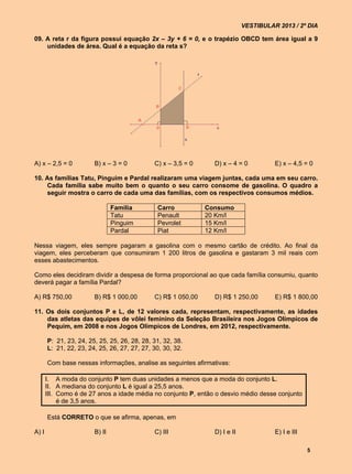 VESTIBULAR 2013 / 2º DIA

09. A reta r da figura possui equação 2x – 3y + 6 = 0, e o trapézio OBCD tem área igual a 9
    unidades de área. Qual é a equação da reta s?




A) x – 2,5 = 0          B) x – 3 = 0          C) x – 3,5 = 0     D) x – 4 = 0          E) x – 4,5 = 0

10. As famílias Tatu, Pinguim e Pardal realizaram uma viagem juntas, cada uma em seu carro.
    Cada família sabe muito bem o quanto o seu carro consome de gasolina. O quadro a
    seguir mostra o carro de cada uma das famílias, com os respectivos consumos médios.

                                Família        Carro           Consumo
                                Tatu           Penault         20 Km/l
                                Pinguim        Pevrolet        15 Km/l
                                Pardal         Piat            12 Km/l

Nessa viagem, eles sempre pagaram a gasolina com o mesmo cartão de crédito. Ao final da
viagem, eles perceberam que consumiram 1 200 litros de gasolina e gastaram 3 mil reais com
esses abastecimentos.

Como eles decidiram dividir a despesa de forma proporcional ao que cada família consumiu, quanto
deverá pagar a família Pardal?

A) R$ 750,00            B) R$ 1 000,00        C) R$ 1 050,00     D) R$ 1 250,00        E) R$ 1 800,00

11. Os dois conjuntos P e L, de 12 valores cada, representam, respectivamente, as idades
    das atletas das equipes de vôlei feminino da Seleção Brasileira nos Jogos Olímpicos de
    Pequim, em 2008 e nos Jogos Olímpicos de Londres, em 2012, respectivamente.

       P: 21, 23, 24, 25, 25, 25, 26, 28, 28, 31, 32, 38.
       L: 21, 22, 23, 24, 25, 26, 27, 27, 27, 30, 30, 32.

       Com base nessas informações, analise as seguintes afirmativas:

       I. A moda do conjunto P tem duas unidades a menos que a moda do conjunto L.
       II. A mediana do conjunto L é igual a 25,5 anos.
       III. Como é de 27 anos a idade média no conjunto P, então o desvio médio desse conjunto
            é de 3,5 anos.

       Está CORRETO o que se afirma, apenas, em

A) I                    B) II                 C) III             D) I e II             E) I e III

                                                                                                    5
 