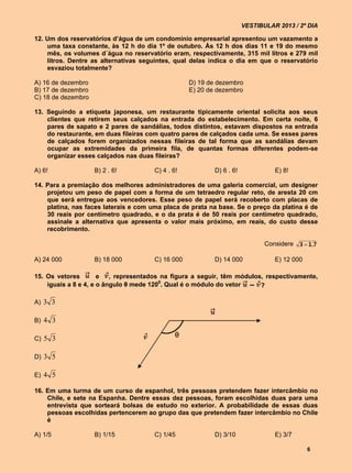 VESTIBULAR 2013 / 2º DIA

12. Um dos reservatórios d’água de um condomínio empresarial apresentou um vazamento a
    uma taxa constante, às 12 h do dia 1º de outubro. Às 12 h dos dias 11 e 19 do mesmo
    mês, os volumes d´água no reservatório eram, respectivamente, 315 mil litros e 279 mil
    litros. Dentre as alternativas seguintes, qual delas indica o dia em que o reservatório
    esvaziou totalmente?

A) 16 de dezembro                                  D) 19 de dezembro
B) 17 de dezembro                                  E) 20 de dezembro
C) 18 de dezembro

13. Seguindo a etiqueta japonesa, um restaurante tipicamente oriental solicita aos seus
    clientes que retirem seus calçados na entrada do estabelecimento. Em certa noite, 6
    pares de sapato e 2 pares de sandálias, todos distintos, estavam dispostos na entrada
    do restaurante, em duas fileiras com quatro pares de calçados cada uma. Se esses pares
    de calçados forem organizados nessas fileiras de tal forma que as sandálias devam
    ocupar as extremidades da primeira fila, de quantas formas diferentes podem-se
    organizar esses calçados nas duas fileiras?

A) 6!               B) 2 . 6!          C) 4 . 6!           D) 6 . 6!             E) 8!

14. Para a premiação dos melhores administradores de uma galeria comercial, um designer
    projetou um peso de papel com a forma de um tetraedro regular reto, de aresta 20 cm
    que será entregue aos vencedores. Esse peso de papel será recoberto com placas de
    platina, nas faces laterais e com uma placa de prata na base. Se o preço da platina é de
    30 reais por centímetro quadrado, e o da prata é de 50 reais por centímetro quadrado,
    assinale a alternativa que apresenta o valor mais próximo, em reais, do custo desse
    recobrimento.
                                                                                          3       1 . 7
                                                                              Considere       

A) 24 000           B) 18 000          C) 16 000           D) 14 000             E) 12 000

15. Os vetores        e   , representados na figura a seguir, têm módulos, respectivamente,
    iguais a 8 e 4, e o ângulo θ mede 1200. Qual é o módulo do vetor

A) 3 3

B) 4 3

C) 5 3

D) 3 5

E) 4 5

16. Em uma turma de um curso de espanhol, três pessoas pretendem fazer intercâmbio no
    Chile, e sete na Espanha. Dentre essas dez pessoas, foram escolhidas duas para uma
    entrevista que sorteará bolsas de estudo no exterior. A probabilidade de essas duas
    pessoas escolhidas pertencerem ao grupo das que pretendem fazer intercâmbio no Chile
    é

A) 1/5              B) 1/15            C) 1/45             D) 3/10               E) 3/7

                                                                                              6
 