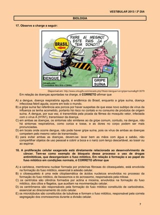 VESTIBULAR 2013 / 2º DIA

                                               BIOLOGIA

17. Observe a charge a seguir:




                         Disponível em: http://www.orkugifs.com/recado.php?titulo=dengue+vs+gripe+suina&gif=3079
   Em relação às doenças apontadas na charge, é CORRETO afirmar que

A) a dengue, doença respiratória aguda, é endêmica do Brasil, enquanto a gripe suína, doença
   infecciosa febril aguda, ocorre em todo o mundo.
B) a gripe suína faz referência aos porcos por haver suspeitas de que esse novo subtipo de vírus da
   influenza os tenha acometido, portanto há risco no contato e no consumo de produtos de origem
   suína. A dengue, por sua vez, é transmitida pela picada da fêmea do mosquito vetor, infectada
   com o vírus A (H1N1), transmissor da doença.
C) em ambas as doenças, os sintomas são similares ao da gripe comum, contudo, na dengue, não
   há sintomas respiratórios, como coriza e tosse, e as dores no corpo podem ser mais
   pronunciadas.
D) em locais onde ocorre dengue, não pode haver gripe suína, pois os vírus de ambas as doenças
   competem pelo mesmo vetor de transmissão.
E) para evitar ambas as doenças, devem-se: lavar bem as mãos com água e sabão, não
   compartilhar objetos de uso pessoal e cobrir a boca e o nariz com lenço descartável, ao tossir ou
   ao espirrar.

18. A proliferação celular exagerada está diretamente relacionada ao desenvolvimento de
     câncer. Tem-se como exemplo de bloqueio desse processo o uso de drogas
     antimitóticas, que desorganizam o fuso mitótico. Em relação à formação e ao papel do
     fuso mitótico em condições normais, é CORRETO afirmar que

A) a carioteca, membrana nuclear formada por proteínas fibrosas do citoesqueleto, está envolvida
   na formação do fuso mitótico, essencial à adesão celular.
B) o citoesqueleto é uma rede citoplasmática de ácidos nucleicos envolvidos no processo da
   formação do fuso mitótico, de lisossomos e do acrossomo, responsáveis pela mitose.
C) os centríolos são cilindros formados por actina e miosina, envolvidos na formação do fuso
   mitótico, dos cílios e flagelos, que auxiliam na movimentação celular.
D) os centrômeros são responsáveis pela formação do fuso mitótico constituído de carboidratos,
   essencial ao direcionamento do ciclo celular.
E) os microtúbulos são constituídos de tubulinas e formam o fuso mitótico, responsável pela correta
   segregação dos cromossomos durante a divisão celular.

                                                                                                           7
 