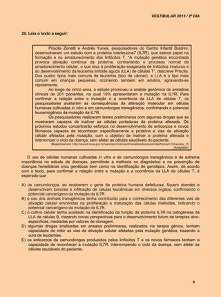 VESTIBULAR 2013 / 2º DIA



20. Leia o texto a seguir:


               Priscila Zenatti e Andrés Yunes, pesquisadores do Centro Infantil Boldrini,
       desenvolveram um estudo com a proteína interleucina7 (IL7R), que exerce papel na
       formação e no amadurecimento dos linfócitos T. “A mutação genética encontrada
       provoca ativação contínua da proteína, contrariando o processo normal de
       amadurecimento celular, o que leva à proliferação exagerada de linfócitos imaturos e
       ao desenvolvimento da leucemia linfoide aguda (LLA) de células T”, descreve Priscila.
       Dos quatro tipos mais comuns de leucemia (tipo de câncer), a LLA é o tipo mais
       comum em crianças pequenas, ocorrendo também em adultos, agravando-se
       rapidamente.
               Ao longo de cinco anos, o estudo promoveu a análise genômica de amostras
       clínicas de 201 pacientes, na qual 10% apresentaram a mutação na IL7R. Para
       confirmar a relação entre a mutação e a ocorrência da LLA de células T, os
       pesquisadores avaliaram as consequências da alteração molecular em células
       humanas cultivadas in vitro e em camundongos transgênicos, confirmando o potencial
       leucemogênico da mutação da IL7R.
               Os pesquisadores realizaram testes preliminares com algumas drogas que se
       mostraram capazes de inativar as células portadoras da proteína alterada. Os
       próximos estudos concentrarão esforços no desenvolvimento de anticorpos e novos
       fármacos capazes de reconhecer especificamente a proteína e vias de ativação
       celular afetadas pela mutação, com o objetivo de inativar a proteína alterada e
       interromper o ciclo da doença, sem afetar as células saudáveis do paciente.
                Disponível em: http://www2.inca.gov.br/wps/wcm/connect/revistaredecancer/site/home/n15/revista_15
                                                                                                      (Adaptado)


   O uso de células humanas cultivadas in vitro e de camundongos transgênicos é de extrema
importância no estudo de doenças, permitindo a melhoria no diagnóstico e na prevenção de
doenças hereditárias e/ou genéticas bem como na identificação de genótipos. Assim, de acordo
com o texto, para confirmar a relação entre a mutação e a ocorrência da LLA de células T, é
esperado que

A) os camundongos, ao receberem o gene da proteína humana defeituosa, fiquem doentes e
    desenvolvam tumores e infiltração de células leucêmicas em diversos órgãos, confirmando o
    potencial cancerígeno da mutação da IL7R.
B) o uso dos animais transgênicos tenha contribuído para o conhecimento das diferentes vias de
    ativação celular envolvidas na proliferação e maturação das células mieloides, indicando o
    potencial cancerígeno da mutação da IL7R.
C) o cultivo celular tenha auxiliado na identificação da função da proteína IL7R na patogênese da
    LLA de células B, trazendo novas perspectivas para o desenvolvimento futuro de terapias alvo-
    específicas, mediadas por vetores de clonagem.
D) algumas drogas analisadas em ensaios preliminares, realizados via terapia gênica, tenham
    capacidade de inibir as vias de ativação celular afetadas pela mutação genética, trazendo a
    cura de leucemias.
E) os anticorpos de camundongos produzidos pelos linfócitos T e os novos fármacos tenham a
    capacidade de reconhecer a mutação IL7R, interrompendo o ciclo da doença, sem afetar as
    células saudáveis do paciente.




                                                                                                                    9
 