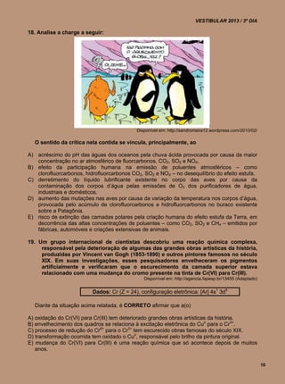 VESTIBULAR 2013 / 3º DIA

18. Analise a charge a seguir:




                                            Disponível em: http://sandromeira12.wordpress.com/2010/02/

  O sentido da crítica nela contida se vincula, principalmente, ao

A) acréscimo do pH das águas dos oceanos pela chuva ácida provocada por causa da maior
   concentração no ar atmosférico de fluorcarbonos, CO2, SO2 e NOX.
B) efeito da participação humana na emissão de poluentes atmosféricos – como
   clorofluorcarbonos, hidrofluorcarbonos CO2, SO2 e NOX – no desequilíbrio do efeito estufa.
C) derretimento do líquido lubrificante existente no corpo das aves por causa da
   contaminação dos corpos d’água pelas emissões de O3 dos purificadores de água,
   industriais e domésticos.
D) aumento das mutações nas aves por causa da variação da temperatura nos corpos d’água,
   provocada pelo acúmulo de clorofluorcarbonos e hidrofluorcarbonos no buraco existente
   sobre a Patagônia.
E) risco de extinção das camadas polares pela criação humana do efeito estufa da Terra, em
   decorrência das altas concentrações de poluentes – como CO2, SO2 e CH4 – emitidos por
   fábricas, automóveis e criações extensivas de animais.

19. Um grupo internacional de cientistas descobriu uma reação química complexa,
     responsável pela deterioração de algumas das grandes obras artísticas da história,
     produzidas por Vincent van Gogh (1853-1890) e outros pintores famosos no século
     XIX. Em suas investigações, esses pesquisadores envelheceram os pigmentos
     artificialmente e verificaram que o escurecimento da camada superior estava
     relacionado com uma mudança do cromo presente na tinta de Cr(VI) para Cr(III).
                                               Disponível em: http://agencia.fapesp.br/13455 (Adaptado)


                          Dados: Cr (Z = 24), configuração eletrônica: [Ar] 4s1 3d5

  Diante da situação acima relatada, é CORRETO afirmar que a(o)

A) oxidação do Cr(VI) para Cr(III) tem deteriorado grandes obras artísticas da história.
B) envelhecimento dos quadros se relaciona à excitação eletrônica do Cuo para o Cr3+.
C) processo de redução do Cr6+ para o Cr3+ tem escurecido obras famosas do século XIX.
D) transformação ocorrida tem oxidado o Cuo, responsável pelo brilho da pintura original.
E) mudança do Cr(VI) para Cr(III) é uma reação química que só acontece depois de muitos
   anos.

                                                                                                          10
 