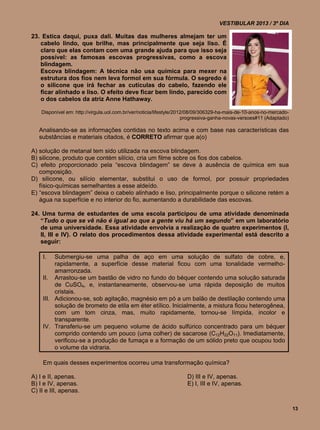VESTIBULAR 2013 / 3º DIA

23. Estica daqui, puxa dali. Muitas das mulheres almejam ter um
   cabelo lindo, que brilhe, mas principalmente que seja liso. É
   claro que elas contam com uma grande ajuda para que isso seja
   possível: as famosas escovas progressivas, como a escova
   blindagem.
   Escova blindagem: A técnica não usa química para mexer na
   estrutura dos fios nem leva formol em sua fórmula. O segredo é
   o silicone que irá fechar as cutículas do cabelo, fazendo ele
   ficar alinhado e liso. O efeito deve ficar bem lindo, parecido com
   o dos cabelos da atriz Anne Hathaway.

    Disponível em: http://virgula.uol.com.br/ver/noticia/lifestyle/2012/08/09/306329-ha-mais-de-10-anos-no-mercado-
                                                                      progressiva-ganha-novas-versoes#11 (Adaptado)

   Analisando-se as informações contidas no texto acima e com base nas características das
   substâncias e materiais citados, é CORRETO afirmar que a(o)

A) solução de metanal tem sido utilizada na escova blindagem.
B) silicone, produto que contém silício, cria um filme sobre os fios dos cabelos.
C) efeito proporcionado pela “escova blindagem” se deve à ausência de química em sua
   composição.
D) silicone, ou silício elementar, substitui o uso de formol, por possuir propriedades
   físico-químicas semelhantes a esse aldeído.
E) “escova blindagem” deixa o cabelo alinhado e liso, principalmente porque o silicone retém a
   água na superfície e no interior do fio, aumentando a durabilidade das escovas.

24. Uma turma de estudantes de uma escola participou de uma atividade denominada
   “Tudo o que se vê não é igual ao que a gente viu há um segundo” em um laboratório
   de uma universidade. Essa atividade envolvia a realização de quatro experimentos (I,
   II, III e IV). O relato dos procedimentos dessa atividade experimental está descrito a
   seguir:

    I.   Submergiu-se uma palha de aço em uma solução de sulfato de cobre, e,
         rapidamente, a superfície desse material ficou com uma tonalidade vermelho-
         amarronzada.
    II. Arrastou-se um bastão de vidro no fundo do béquer contendo uma solução saturada
         de CuSO4, e, instantaneamente, observou-se uma rápida deposição de muitos
         cristais.
    III. Adicionou-se, sob agitação, magnésio em pó a um balão de destilação contendo uma
         solução de brometo de etila em éter etílico. Inicialmente, a mistura ficou heterogênea,
         com um tom cinza, mas, muito rapidamente, tornou-se límpida, incolor e
         transparente.
    IV. Transferiu-se um pequeno volume de ácido sulfúrico concentrado para um béquer
         comprido contendo um pouco (uma colher) de sacarose (C12H22O11). Imediatamente,
         verificou-se a produção de fumaça e a formação de um sólido preto que ocupou todo
         o volume da vidraria.

    Em quais desses experimentos ocorreu uma transformação química?

A) I e II, apenas.                                                   D) III e IV, apenas.
B) I e IV, apenas.                                                   E) I, III e IV, apenas.
C) II e III, apenas.

                                                                                                                      13
 