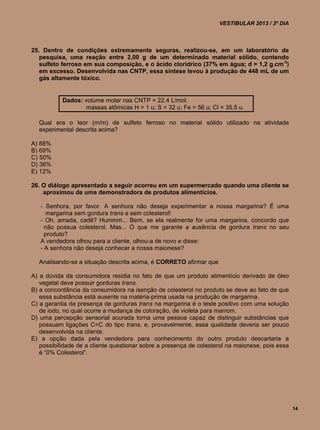 VESTIBULAR 2013 / 3º DIA



25. Dentro de condições extremamente seguras, realizou-se, em um laboratório de
   pesquisa, uma reação entre 2,00 g de um determinado material sólido, contendo
   sulfeto ferroso em sua composição, e o ácido clorídrico (37% em água; d = 1,2 g.cm-3)
   em excesso. Desenvolvida nas CNTP, essa síntese levou à produção de 448 mL de um
   gás altamente tóxico.


           Dados: volume molar nas CNTP = 22,4 L/mol;
                  massas atômicas H = 1 u; S = 32 u; Fe = 56 u; Cl = 35,5 u.

  Qual era o teor (m/m) de sulfeto ferroso no material sólido utilizado na atividade
  experimental descrita acima?

A) 88%
B) 69%
C) 50%
D) 36%
E) 12%

26. O diálogo apresentado a seguir ocorreu em um supermercado quando uma cliente se
    aproximou de uma demonstradora de produtos alimentícios.

   - Senhora, por favor. A senhora não deseja experimentar a nossa margarina? É uma
     margarina sem gordura trans e sem colesterol!
   - Oh, amada, cadê? Hummm... Bem, se ela realmente for uma margarina, concordo que
     não possua colesterol. Mas... O que me garante a ausência de gordura trans no seu
     produto?
   A vendedora olhou para a cliente, olhou-a de novo e disse:
   - A senhora não deseja conhecer a nossa maionese?

  Analisando-se a situação descrita acima, é CORRETO afirmar que

A) a dúvida da consumidora residia no fato de que um produto alimentício derivado de óleo
   vegetal deve possuir gorduras trans.
B) a concordância da consumidora na isenção de colesterol no produto se deve ao fato de que
   essa substância está ausente na matéria-prima usada na produção de margarina.
C) a garantia da presença de gorduras trans na margarina é o teste positivo com uma solução
   de iodo, no qual ocorre a mudança de coloração, de violeta para marrom.
D) uma percepção sensorial acurada torna uma pessoa capaz de distinguir substâncias que
   possuam ligações C=C do tipo trans, e, provavelmente, essa qualidade deveria ser pouco
   desenvolvida na cliente.
E) a opção dada pela vendedora para conhecimento do outro produto descartaria a
   possibilidade de a cliente questionar sobre a presença de colesterol na maionese, pois essa
   é “0% Colesterol”.




                                                                                                 14
 