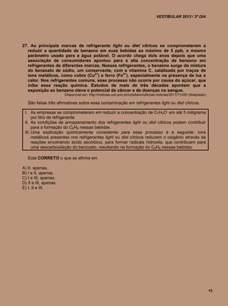 VESTIBULAR 2013 / 3º DIA




27. As principais marcas de refrigerante light ou diet cítricos se comprometeram a
   reduzir a quantidade de benzeno em suas bebidas ao máximo de 5 ppb, o mesmo
   parâmetro usado para a água potável. O acordo chega dois anos depois que uma
   associação de consumidores apontou para a alta concentração de benzeno em
   refrigerantes de diferentes marcas. Nesses refrigerantes, o benzeno surge da mistura
   do benzoato de sódio, um conservante, com a vitamina C, catalisada por traços de
   íons metálicos, como cobre (Cu2+) e ferro (Fe3+), especialmente na presença de luz e
   calor. Nos refrigerantes comuns, esse processo não ocorre por causa do açúcar, que
   inibe essa reação química. Estudos de mais de três décadas apontam que a
   exposição ao benzeno eleva o potencial de câncer e de doenças no sangue.
                       Disponível em: http://noticias.uol.com.br/cotidiano/ultimas-noticias/2011/11/05/ (Adaptado)

   São feitas três afirmativas sobre essa contaminação em refrigerantes light ou diet cítricos.

 I. As empresas se comprometeram em reduzir a concentração de C7H5O- em até 5 miligrama
      por litro de refrigerante.
 II. As condições de armazenamento dos refrigerantes light ou diet cítricos podem contribuir
      para a formação do C6H6 nessas bebidas.
 III. Uma explicação quimicamente consistente para esse processo é a seguinte: íons
      metálicos presentes nos refrigerantes light ou diet cítricos reduzem o oxigênio através de
      reações envolvendo ácido ascórbico, para formar radicais hidroxila, que contribuem para
      uma descarboxilação do benzoato, resultando na formação do C6H6 nessas bebidas.

   Está CORRETO o que se afirma em

A) II, apenas.
B) I e II, apenas.
C) I e III, apenas.
D) II e III, apenas.
E) I, II e III.




                                                                                                                     15
 