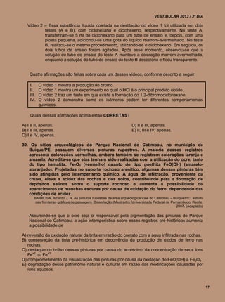 VESTIBULAR 2013 / 3º DIA

   Vídeo 2 – Essa substância líquida coletada na destilação do vídeo 1 foi utilizada em dois
           testes (A e B), com ciclohexano e ciclohexeno, respectivamente. No teste A,
           transferiram-se 5 ml de ciclohexano para um tubo de ensaio e, depois, com uma
           pipeta pequena, adicionou-se uma gota do líquido marrom-avermelhado. No teste
           B, realizou-se o mesmo procedimento, utilizando-se o ciclohexeno. Em seguida, os
           dois tubos de ensaio foram agitados. Após esse momento, observou-se que a
           solução do tubo de ensaio do teste A manteve a coloração marrom-avermelhada,
           enquanto a solução do tubo de ensaio do teste B descoloriu e ficou transparente.


    Quatro afirmações são feitas sobre cada um desses vídeos, conforme descrito a seguir:

    I.     O vídeo 1 mostra a produção do bromo.
    II.    O vídeo 1 mostra um experimento no qual o HCl é o principal produto obtido.
    III.   O vídeo 2 traz um teste em que existe a formação do 1,2-dibromociclohexano.
    IV.    O vídeo 2 demonstra como os isômeros podem ter diferentes comportamentos
           químicos.

    Quais dessas afirmações acima estão CORRETAS?

A) I e II, apenas.                                                D) II e III, apenas.
B) I e III, apenas.                                               E) II, III e IV, apenas.
C) I e IV, apenas.

30. Os sítios arqueológicos do Parque Nacional do Catimbau, no município de
   Buíque/PE, possuem diversas pinturas rupestres. A maioria desses registros
   apresenta colorações vermelhas, embora também se registrem colorações laranja e
   amarela. Acredita-se que elas tenham sido realizadas com a utilização do ocre, tanto
   do tipo hematita, Fe2O3 (vermelho) quanto do tipo goethita FeO(OH) (amarelo-
   alaranjado). Projetadas no suporte rochoso arenítico, algumas dessas pinturas têm
   sido atingidas pelo intemperismo químico. A água de infiltração, proveniente da
   chuva, eleva a acidez das rochas e dos solos, contribuindo para a formação de
   depósitos salinos sobre o suporte rochoso e aumenta a possibilidade do
   aparecimento de manchas escuras por causa da oxidação do ferro, dependendo das
   condições de acidez.
      BARBOSA, Ricardo J. N. As pinturas rupestres da área arqueológica Vale do Catimbau – Buíque/PE: estudo
       das fronteiras gráficas de passagem. Dissertação (Mestrado). Universidade Federal de Pernambuco, Recife.
                                                                                               2007. (Adaptado)

    Assumindo-se que o ocre seja o responsável pela pigmentação das pinturas do Parque
    Nacional do Catimbau, a ação intemperística sobre esses registros pré-históricos aumenta
    a possibilidade de

A) reversão da oxidação natural da tinta em razão do contato com a água infiltrada nas rochas.
B) conservação da tinta pré-histórica em decorrência da produção de óxidos de ferro nas
   rochas.
C) destaque do brilho dessas pinturas por causa do acréscimo da concentração de seus íons
   Fe+2 ou Fe+3.
D) comprometimento da visualização das pinturas por causa da oxidação do FeO(OH) a Fe2O3.
E) degradação desse patrimônio natural e cultural em razão das modificações causadas por
   íons aquosos.



                                                                                                                  17
 