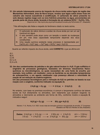 VESTIBULAR 2013 / 3º DIA

31. Um estudo interessante acerca do impacto da chuva ácida sobre lagos da região das
    Montanhas Adirondack, área de Nova Iorque, revelou que lagos sobre áreas ricas em
    calcário são menos suscetíveis à acidificação. O carbonato de cálcio presente no
    solo dessas regiões reage com os íons hidrônio presentes na água, provenientes em
    grande parte da chuva ácida, levando à formação de um sistema HCO31- / H2CO3 / CO2.
                         Disponível em: http://qnint.sbq.org.br/qni/visualizarConceito.php?idConceito=27 (Adaptado)

     Três afirmações são feitas a respeito do fenômeno citado no texto acima.

         I.   O carbonato de cálcio diminui a acidez da chuva ácida por ser um sal
              insolúvel em água.
         II. O solo também pode atuar como um tampão e resistir às mudanças
              em pH, mas essa capacidade tamponante depende dos seus
              constituintes.
         III. Uma reação química existente nesse processo é representada por:
              CaCO3 (s) + H3O+ (aq) → Ca2+(aq) + HCO31- (aq) + H2O (l)

   Quanto ao referido impacto da chuva ácida, está CORRETO o que se afirma em

A) I.
B) II.
C) III.
D) I e II.
E) II e III.

32. Um dos contaminantes do petróleo e do gás natural brutos é o H2S. O gás sulfídrico é
    originário de processos geológicos, baseados em diversos mecanismos físico-
    químicos ou microbiológicos, os quais necessitam de: uma fonte de enxofre, por
    exemplo, íons sulfato; um mediador, como as bactérias ou as elevadas temperaturas
    de subsuperfície, e um agente catalisador cuja presença alterará a velocidade da
    reação de oxi-redução da matéria-orgânica.
    Um dos processos tecnológicos para a remoção do H2S no petróleo se baseia na sua
    reação com o oxigênio, conforme indicado na equação (I).

                             2 H2S (g) + O2 (g)                 2 S (s) + 2 H2O (l)               (l)

    No entanto, com base na premissa econômica, é comum o lançamento contínuo de baixos
    teores de H2S diretamente na atmosfera, sem tratamento que acabam reagindo na
    atmosfera e retornando ao ambiente sob forma de SO2, conforme mostra a equação II,
    indicada a seguir:

                             H2S (g) + O3 (g)                   SO2 (g)+ H2O (l)                  (II)

           Mainier, F. B.; Rocha, A.A. H2S: novas rotas de remoção química e recuperação de enxofre. 2o Congresso
                                                                   Brasileiro de P&D em Petróleo & Gás (Adaptado)



          Dados: 2 H2S (g) + 3 O2 (g)                     2 SO2 (s) + 2 H2O (l)             H = – 1124 kJ
               3 S (s)   + 2 H2O (l)                     2 H2S (g) + SO2 (g)                H = + 233 kJ




                                                                                                                      18
 