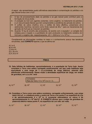 VESTIBULAR 2013 / 3º DIA

    A seguir, são apresentadas quatro afirmativas associadas à contaminação do petróleo e do
    gás natural brutos com o H2S.

   I.   O tipo de processamento dado ao petróleo e ao gás natural pode contribuir para a
        formação da chuva ácida.
   II. A oxidação do H2S com agentes oxidantes, como oxigênio, no tratamento do petróleo
        é um dos principais fatores que tem comprometido a existência da camada de ozônio.
   III. O sulfato de cálcio (CaSO4) e/ou o sulfato de bário (BaSO4), presente(s) em
        sedimentos marinhos, serve(m) como fonte natural de SO4 2- para os mecanismos de
        geração de H2S que se misturam ao petróleo.
   IV. Quando 16 kg de enxofre são produzidos, de acordo com a equação I, a variação de
        entalpia para a reação e a quantidade de calor produzido no tratamento oxidativo do
        H2S com o oxigênio são, respectivamente, H = –530 kJ e 1,3 x 105 kJ.

    Considerando as informações contidas no texto e o conhecimento acerca das temáticas
    envolvidas, está CORRETO apenas o que se afirma em

A) I e II.
B) II e III.
C) III e IV.
D) I, III e IV.
E) II, III e IV.


                                           FÍSICA


33. Sete bilhões de habitantes, aproximadamente, é a população da Terra hoje. Assim
   considere a Terra uma esfera carregada positivamente, em que cada habitante seja
   equivalente a uma carga de 1 u.c.e.(unidade de carga elétrica), estando esta
   distribuída uniformemente. Desse modo a densidade superficial de carga, em ordem
   de grandeza, em u.c.e./m², será

                       Considere:
                       Raio da Terra = 6 x 106 m e π = 3.

A) 10-23            B) 105              C) 102              D) 10-5             E) 1023



34. Considere a Terra como uma esfera condutora, carregada uniformemente, cuja carga
    total é 6,0 µC, e a distância entre o centro da Terra e um ponto P na superfície da Lua
    é de aproximadamente 4 x 108 m. A constante eletrostática no vácuo é de
    aproximadamente 9 x 109 Nm²/C². É CORRETO afirmar que a ordem de grandeza do
    potencial elétrico nesse ponto P, na superfície da Lua vale, em volts,

A) 10-2             B) 10-3             C) 10-4             D) 10-5             E) 10-12




                                                                                                 19
 