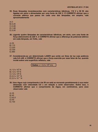 VESTIBULAR 2013 / 3º DIA

35. Duas lâmpadas incandescentes com características idênticas, 110 V e 50 W, são
    ligadas em série e alimentadas por uma fonte de 220 V. É CORRETO afirmar que a
    corrente elétrica que passa em cada uma das lâmpadas, em ampère, vale
    aproximadamente

A) 0
B) 0,45
C) 0,90
D) 1,80
E) 5,00

36. Ligando quatro lâmpadas de características idênticas, em série, com uma fonte de
    força eletromotriz de 220 V, é CORRETO afirmar que a diferença de potencial elétrico
    em cada lâmpada, em Volts, vale

A) 55
B) 110
C) 220
D) 330
E) 880

37. Considerando-se um determinado LASER que emite um feixe de luz cuja potência
    vale 6,0 mW, é CORRETO afirmar que a força exercida por esse feixe de luz, quando
    incide sobre uma superfície refletora, vale

                         Dados: c = 3,0 x 108 m/s

A) 1,8 x 104 N
B) 1,8 x 105 N
C) 1,8 x 106 N
D) 2,0 x 1011 N
E) 2,0 x 10-11 N

38. Uma régua cujo comprimento é de 50 cm está se movendo paralelamente à sua maior
    dimensão com velocidade 0,6 c em relação a certo observador. Sobre isso, é
    CORRETO afirmar que o comprimento da régua, em centímetros, para esse
    observador vale

A) 35
B) 40
C) 62,5
D) 50
E) 100




                                                                                           20
 