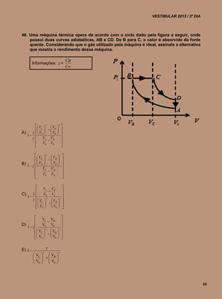 VESTIBULAR 2013 / 3º DIA



46. Uma máquina térmica opera de acordo com o ciclo dado pela figura a seguir, onde
    possui duas curvas adiabáticas, AB e CD. De B para C, o calor é absorvido da fonte
    quente. Considerando que o gás utilizado pela máquina é ideal, assinale a alternativa
    que mostra o rendimento dessa máquina.

                                      Cp
       Informações:  =
                                      Cv




         V   V        
                          
        C    B       
A)   1   V0   V0     
                          
   1                    
            VC VB
               
                            
            V0 V0           
                            

           V   V      
                          
          C    B
                       
                         
B) 1     V0   V0    
              VC VB         
                           
              V0 V0         
                            

           VC VB                 
                                
C)   1     V0 V0                 
   1                            
       V   V        
                              
       C    B               
        V0   V0              
                             

             VC VB         
                          
D)           V0 V0         
   1                   
          VC    VB  
                     
          V0   V0  
                     


E) 1              
                         
          VC   VB 
         
          V   V 
                   
          0  0



                                                                                            24
 