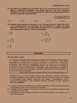 VESTIBULAR 2013 / 3º DIA

47. Uma esfera oca metálica tem raio interno de 10 cm e raio externo de 12 cm a 15 0C.
    Sendo o coeficiente de dilatação linear desse metal 2,3 x 10-5 (0C)-1, assinale a
    alternativa que mais se aproxima da variação do volume da cavidade interna em cm3
    quando a temperatura sobe para 400C.

                                                                                        Considere ╥ = 3

A) 0,2               B) 2,2                  C) 5,0                   D) 15                   E) 15,2

48. Considere duas superfícies esféricas, A1 e A2, de mesmo centro O, cujos raios são R1
    e R2, respectivamente. As superfícies são atravessadas por ondas de mesma
    potência P . Sendo I1 e I2 as intensidades da onda em A1 e A2, assinale a alternativa
    que corresponde à razão I1/ I2 entre as intensidades.

     R1 R2                                                          R12
A)                                                         D)
       2                                                         R12  R2
                                                                        2




    R1 R2                                                       R1 R12  R2
                                                                          2

B)                                                         E)
   R1  R2                                                        R2  R1
       2
     R2
C)
     R12


                                             SOCIOLOGIA

49. Leia o texto a seguir:

     (...) grandes mudanças que ocorreram na história da humanidade, aquelas que
     aconteceram no século XVIII — e que se estenderam no século XIX — só foram
     superadas pelas grandes transformações do final do século XX. As mudanças
     provocadas pela revolução científico-tecnológica, que denominamos Revolução
     Industrial, marcaram profundamente a organização social, alterando-a por completo,
     criando novas formas de organização e causando modificações culturais duradouras,
     que perduram até os dias atuais.
                   DIAS, Reinaldo. Introdução à sociologia. São Paulo: Persons Prentice Hall, 2004, p. 124.


     Percebe-se que as transformações ocorridas nas sociedades ocidentais permitiram a
     formação de relações sociais complexas. Nesse sentido, a Sociologia surgiu com o objetivo
     de compreender essas relações, explicando suas origens e consequências. Sobre o
     surgimento da Sociologia e das mudanças históricas apontadas no texto, assinale a
     alternativa CORRETA.

A) A grande mecanização das fábricas nas cidades possibilitou o desenvolvimento econômico
   da população rural por meio do aumento de empregos.
B) A divisão social do trabalho foi minimizada com as novas tecnologias introduzidas pelas
   revoluções do século XVIII.
C) A Sociologia foi uma resposta intelectual aos problemas sociais, que surgiram com a
   Revolução Industrial.

                                                                                                              25
 