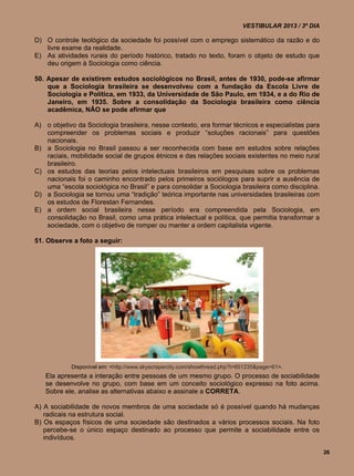 VESTIBULAR 2013 / 3º DIA

D) O controle teológico da sociedade foi possível com o emprego sistemático da razão e do
   livre exame da realidade.
E) As atividades rurais do período histórico, tratado no texto, foram o objeto de estudo que
   deu origem à Sociologia como ciência.

50. Apesar de existirem estudos sociológicos no Brasil, antes de 1930, pode-se afirmar
    que a Sociologia brasileira se desenvolveu com a fundação da Escola Livre de
    Sociologia e Política, em 1933, da Universidade de São Paulo, em 1934, e a do Rio de
    Janeiro, em 1935. Sobre a consolidação da Sociologia brasileira como ciência
    acadêmica, NÃO se pode afirmar que

A) o objetivo da Sociologia brasileira, nesse contexto, era formar técnicos e especialistas para
   compreender os problemas sociais e produzir “soluções racionais” para questões
   nacionais.
B) a Sociologia no Brasil passou a ser reconhecida com base em estudos sobre relações
   raciais, mobilidade social de grupos étnicos e das relações sociais existentes no meio rural
   brasileiro.
C) os estudos das teorias pelos intelectuais brasileiros em pesquisas sobre os problemas
   nacionais foi o caminho encontrado pelos primeiros sociólogos para suprir a ausência de
   uma “escola sociológica no Brasil” e para consolidar a Sociologia brasileira como disciplina.
D) a Sociologia se tornou uma “tradição” teórica importante nas universidades brasileiras com
   os estudos de Florestan Fernandes.
E) a ordem social brasileira nesse período era compreendida pela Sociologia, em
   consolidação no Brasil, como uma prática intelectual e política, que permitia transformar a
   sociedade, com o objetivo de romper ou manter a ordem capitalista vigente.

51. Observe a foto a seguir:




            Disponível em: <http://www.skyscrapercity.com/showthread.php?t=651235&page=61>.
   Ela apresenta a interação entre pessoas de um mesmo grupo. O processo de sociabilidade
   se desenvolve no grupo, com base em um conceito sociológico expresso na foto acima.
   Sobre ele, analise as alternativas abaixo e assinale a CORRETA.

A) A sociabilidade de novos membros de uma sociedade só é possível quando há mudanças
   radicais na estrutura social.
B) Os espaços físicos de uma sociedade são destinados a vários processos sociais. Na foto
   percebe-se o único espaço destinado ao processo que permite a sociabilidade entre os
   indivíduos.

                                                                                                      26
 