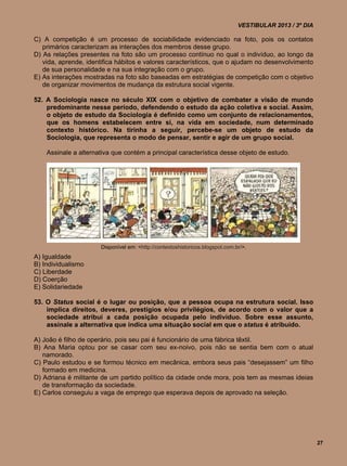 VESTIBULAR 2013 / 3º DIA

C) A competição é um processo de sociabilidade evidenciado na foto, pois os contatos
   primários caracterizam as interações dos membros desse grupo.
D) As relações presentes na foto são um processo contínuo no qual o indivíduo, ao longo da
   vida, aprende, identifica hábitos e valores característicos, que o ajudam no desenvolvimento
   de sua personalidade e na sua integração com o grupo.
E) As interações mostradas na foto são baseadas em estratégias de competição com o objetivo
   de organizar movimentos de mudança da estrutura social vigente.

52. A Sociologia nasce no século XIX com o objetivo de combater a visão de mundo
    predominante nesse período, defendendo o estudo da ação coletiva e social. Assim,
    o objeto de estudo da Sociologia é definido como um conjunto de relacionamentos,
    que os homens estabelecem entre si, na vida em sociedade, num determinado
    contexto histórico. Na tirinha a seguir, percebe-se um objeto de estudo da
    Sociologia, que representa o modo de pensar, sentir e agir de um grupo social.

    Assinale a alternativa que contém a principal característica desse objeto de estudo.




                      Disponível em: <http://contextoshistoricos.blogspot.com.br/>.
A) Igualdade
B) Individualismo
C) Liberdade
D) Coerção
E) Solidariedade

53. O Status social é o lugar ou posição, que a pessoa ocupa na estrutura social. Isso
    implica direitos, deveres, prestígios e/ou privilégios, de acordo com o valor que a
    sociedade atribui a cada posição ocupada pelo indivíduo. Sobre esse assunto,
    assinale a alternativa que indica uma situação social em que o status é atribuído.

A) João é filho de operário, pois seu pai é funcionário de uma fábrica têxtil.
B) Ana Maria optou por se casar com seu ex-noivo, pois não se sentia bem com o atual
   namorado.
C) Paulo estudou e se formou técnico em mecânica, embora seus pais “desejassem” um filho
   formado em medicina.
D) Adriana é militante de um partido político da cidade onde mora, pois tem as mesmas ideias
   de transformação da sociedade.
E) Carlos conseguiu a vaga de emprego que esperava depois de aprovado na seleção.




                                                                                                          27
 
