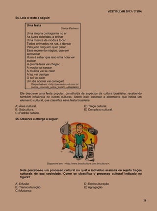 VESTIBULAR 2013 / 3º DIA

54. Leia o texto a seguir:

        Uma festa
                                      Clarice Pacheco

        Uma alegria contagiante no ar
        As luzes coloridas, a brilhar
        Uma música da moda a tocar
        Todos animados na rua, a dançar
        Pelo jeito ninguém quer parar
        Esse momento mágico, querem
        aproveitar
        Ruim é saber que isso uma hora vai
        acabar
        A quarta-feira vai chegar.
        A magia vai cessar
        A música vai se calar
        A luz vai desligar
        O sol vai raiar
        Um dia normal vai começar!
           Disponível em: <http://pensador.uol.com.br/
           poema_concreto_sobre_festa/>. (Adaptado)

   Ele descreve uma festa popular, constituída de aspectos da cultura brasileira, recebendo
   também influência de outras culturas. Sobre isso, assinale a alternativa que indica um
   elemento cultural, que classifica essa festa brasileira.
A) Área cultural.                                          D) Traço cultural.
B) Subcultura.                                             E) Complexo cultural.
C) Padrão cultural.
55. Observe a charge a seguir:




                         Disponível em: <http://www.brasilcultura.com.br/cultura/>.

   Nela percebe-se um processo cultural no qual o indivíduo assimila ou rejeita traços
   culturais de sua sociedade. Como se classifica o processo cultural indicado na
   figura?

A) Difusão                                                 D) Endoculturação
B) Transculturação                                         E) Agregação
C) Mudança


                                                                                                           28
 