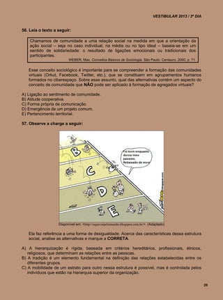 VESTIBULAR 2013 / 3º DIA


56. Leia o texto a seguir:

    Chamamos de comunidade a uma relação social na medida em que a orientação da
    ação social – seja no caso individual, na média ou no tipo ideal – baseia-se em um
    sentido de solidariedade: o resultado de ligações emocionais ou tradicionais dos
    participantes.
                         WEBER, Max. Conceitos Básicos de Sociologia. São Paulo: Centauro, 2000, p. 71.


   Esse conceito sociológico é importante para se compreender a formação das comunidades
   virtuais (Orkut, Facebook, Twitter, etc.), que se constituem em agrupamentos humanos
   formados no ciberespaço. Sobre esse assunto, qual das alternativas contém um aspecto do
   conceito de comunidade que NÃO pode ser aplicado à formação de agregados virtuais?

A) Ligação ao sentimento de comunidade.
B) Atitude cooperativa.
C) Forma própria de comunicação.
D) Emergência de um projeto comum.
E) Pertencimento territorial.

57. Observe a charge a seguir:




                   Disponível em: <http://oquevaipelomundo.blogspot.com.br/>. (Adaptado)

   Ela faz referência a uma forma de desigualdade. Acerca das características dessa estrutura
   social, analise as alternativas e marque a CORRETA.

A) A hierarquização é rígida, baseada em critérios hereditários, profissionais, étnicos,
   religiosos, que determinam as relações entre as pessoas.
B) A tradição é um elemento fundamental na definição das relações estabelecidas entre os
   diferentes grupos.
C) A mobilidade de um estrato para outro nessa estrutura é possível, mas é controlada pelos
   indivíduos que estão na hierarquia superior da organização.

                                                                                                           29
 