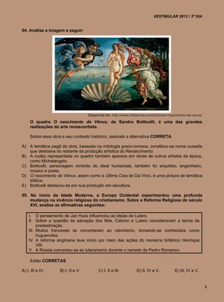 VESTIBULAR 2013 / 3º DIA


04. Analise a imagem a seguir:




                                    Disponível em: http://www.infoescola.com/pintura/o-nascimento-de-venus/
     O quadro O nascimento de Vênus, de Sandro Botticelli, é uma das grandes
     realizações da arte renascentista.

     Sobre essa obra e seu contexto histórico, assinale a alternativa CORRETA.

A) A temática pagã da obra, baseada na mitologia greco-romana, constituiu-se numa ousadia
   que destoava do restante da produção artística do Renascimento.
B) A nudez representada no quadro também aparece em obras de outros artistas da época,
   como Michelangelo.
C) Botticelli, personagem símbolo do ideal humanista, também foi arquiteto, engenheiro,
   músico e poeta.
D) O nascimento de Vênus, assim como a Última Ceia de Da Vinci, é uma pintura de temática
   bíblica.
E) Botticelli destacou-se por sua produção em escultura.

05. No início da Idade Moderna, a Europa Ocidental experimentou uma profunda
    mudança na vivência religiosa do cristianismo. Sobre a Reforma Religiosa do século
    XVI, analise as afirmativas seguintes:

    I. O pensamento de Jan Huss influenciou as ideias de Lutero.
    II. Sobre a questão da salvação dos fiéis, Calvino e Lutero consideravam a teoria da
         predestinação.
    III. Muitos franceses se converteram ao calvinismo, tornando-se conhecidos como
         huguenotes.
    IV. A reforma anglicana teve início por meio das ações do monarca britânico Henrique
         VIII.
    V. A Rússia converteu-se ao luteranismo durante o reinado de Pedro Romanov.

     Estão CORRETAS

A) I, III e IV.     B) I, II e V.         C) I, II e III.         D) II, IV e V.          E) III, IV e V.


                                                                                                              3
 