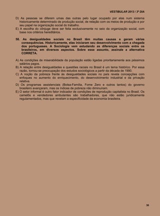 VESTIBULAR 2013 / 3º DIA

D) As pessoas se diferem umas das outras pelo lugar ocupado por elas num sistema
   historicamente determinado de produção social, de relação com os meios de produção e por
   seu papel na organização social do trabalho.
E) A escolha do cônjuge deve ser feita exclusivamente no seio da organização social, com
   base nos critérios hereditários.

58. As desigualdades sociais no Brasil têm muitas causas e geram várias
    consequências. Historicamente, elas iniciaram seu desenvolvimento com a chegada
    dos portugueses. A Sociologia vem estudando as diferenças sociais entre os
    brasileiros, em diversos aspectos. Sobre esse assunto, assinale a alternativa
    CORRETA.

A) As condições de miserabilidade da população estão ligadas prioritariamente aos péssimos
   salários pagos.
B) A relação entre desigualdades e questões raciais no Brasil é um tema histórico. Por essa
   razão, tornou-se preocupação dos estudos sociológicos a partir da década de 1990.
C) A noção da pobreza frente às desigualdades sociais no país revela concepções com
   enfoques no aumento do enriquecimento, do desenvolvimento industrial e da privação
   relativa.
D) Os programas assistenciais (Bolsa-Família, Fome Zero e outros tantos) do governo
   brasileiro avançaram, mas os índices de pobreza não diminuíram.
E) O setor informal é outro fator indicador de condições de reprodução capitalista no Brasil. Os
   camelôs e vendedores ambulantes são trabalhadores, que não estão juridicamente
   regulamentados, mas que revelam a especificidade da economia brasileira.




                                                                                                   30
 