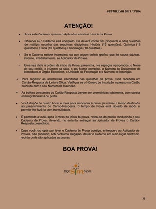 VESTIBULAR 2013 / 3º DIA




                                        ATENÇÃO!
         Abra este Caderno, quando o Aplicador autorizar o início da Prova.

         Observe se o Caderno está completo. Ele deverá conter 58 (cinquenta e oito) questões
          de múltipla escolha das seguintes disciplinas: História (16 questões), Química (16
          questões), Física (16 questões) e Sociologia (10 questões).

         Se o Caderno estiver incompleto ou com algum defeito gráfico que lhe cause dúvidas,
          informe, imediatamente, ao Aplicador de Provas.

         Uma vez dada a ordem de início da Prova, preencha, nos espaços apropriados, o Nome
          do seu prédio, o Número da sala, o seu Nome completo, o Número do Documento de
          Identidade, o Órgão Expedidor, a Unidade da Federação e o Número de Inscrição.

       Para registrar as alternativas escolhidas nas questões da prova, você receberá um
        Cartão-Resposta de Leitura Ótica. Verifique se o Número de Inscrição impresso no Cartão
        coincide com o seu Número de Inscrição.

       As bolhas constantes do Cartão-Resposta devem ser preenchidas totalmente, com caneta
        esferográfica azul ou preta.

       Você dispõe de quatro horas e meia para responder à prova, já incluso o tempo destinado
        ao preenchimento do Cartão-Resposta. O tempo de Prova está dosado de modo a
        permitir-lhe fazê-la com tranquilidade.

       É permitido a você, após 3 horas do início da prova, retirar-se do prédio conduzindo o seu
        Caderno de Prova, devendo, no entanto, entregar ao Aplicador de Provas o Cartão-
        Resposta preenchido.

       Caso você não opte por levar o Caderno de Prova consigo, entregue-o ao Aplicador de
        Provas, não podendo, sob nenhuma alegação, deixar o Caderno em outro lugar dentro do
        recinto onde são aplicadas as provas.



                                       BOA PROVA!




                                                                                                     32
 