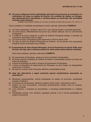 VESTIBULAR 2013 / 3º DIA



06. Os povos indígenas tiveram participação essencial nos processos de conquista e na
    colonização em todas as regiões da América. Na condição de aliados ou inimigos,
    eles desempenharam importantes e variados papéis na construção das sociedades
    coloniais e pós-coloniais.
           ALMEIDA, Maria Regina Celestino de. Os índios na História do Brasil. Rio de Janeiro: FGV, 2010. p. 9.

Sobre a temática e a realidade apresentadas no texto, assinale a alternativa CORRETA.

A) Os maias organizaram, durante o século XVI, uma violenta reação à conquista espanhola.
B) Os povos tapuia, diferentemente dos povos tupi, fizeram alianças com os colonizadores
   portugueses.
C) A ausência de povos indígenas no litoral da América Portuguesa facilitou o processo de
   conquista e colonização lusa na região.
D) Os incas só foram conquistados pelos espanhóis no final do século XVIII.
E) Os tupis do litoral da América Portuguesa se dividiram: uns se aliaram aos portugueses
   enquanto outros se tornaram seus inimigos.

07. O pensamento de Jean-Jacques Rousseau, fruto do Iluminismo do século XVIII, serve
    de base, até hoje, para a estrutura política de vários países democráticos ocidentais.

    Sobre essa realidade, assinale a alternativa CORRETA.

A) No pensamento de Rousseau, gesta-se a teoria do Estado Contratualista.
B) Os atuais regimes socialistas do ocidente condenam a propriedade privada com base nos
   textos de Rousseau.
C) A teoria da tripartição do poder é herança do pensamento de Rousseau.
D) A teoria contratualista foi desenvolvida por Rousseau na obra Origem da desigualdade
   social entre os homens.
E) Na obra Do contrato social, Rousseau defende a propriedade privada.

08. Qual das alternativas a seguir apresenta apenas características associadas ao
    Liberalismo?

A) Monarquia parlamentarista, mínima participação do estado na economia, propriedade
   privada e metalismo.
B) O processo de cercamentos, tolerância religiosa, direito divino, crescimento urbano.
C) Sistema de livre concorrência, monarquia parlamentarista, divisão entre os poderes,
   sufrágio universal.
D) Livre comércio, o processo de cercamentos, a monarquia parlamentarista e o trabalho
   servil.
E) Propriedade privada, livre comércio, igualdade perante a lei e mínima participação do
   estado na economia.




                                                                                                                   4
 