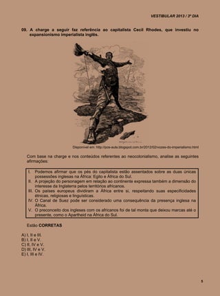 VESTIBULAR 2013 / 3º DIA


09. A charge a seguir faz referência ao capitalista Cecil Rhodes, que investiu no
    expansionismo imperialista inglês.




                              Disponível em: http://pos-aula.blogspot.com.br/2012/02/vozes-do-imperialismo.html

   Com base na charge e nos conteúdos referentes ao neocolonialismo, analise as seguintes
   afirmações:

    I.     Podemos afirmar que os pés do capitalista estão assentados sobre as duas únicas
           possessões inglesas na África: Egito e África do Sul.
    II.    A projeção do personagem em relação ao continente expressa também a dimensão do
           interesse da Inglaterra pelos territórios africanos.
    III.   Os países europeus dividiram a África entre si, respeitando suas especificidades
           étnicas, religiosas e linguísticas.
    IV.    O Canal de Suez pode ser considerado uma consequência da presença inglesa na
           África.
    V.     O preconceito dos ingleses com os africanos foi de tal monta que deixou marcas até o
           presente, como o Apartheid na África do Sul.

   Estão CORRETAS

A) I, II e III.
B) I, II e V.
C) II, IV e V.
D) III, IV e V.
E) I, III e IV.




                                                                                                                  5
 