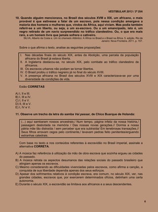 VESTIBULAR 2013 / 3º DIA

10. Quando alguém mencionava, no Brasil dos séculos XVIII e XIX, um africano, o mais
   provável é que estivesse a falar de um escravo, pois nessa condição amargava a
   maioria dos homens e mulheres que, vindos da África, aqui viviam. Mas podia também
   referir-se a um liberto, ou seja, a um ex-escravo. Ou a um emancipado, isto é, um
   negro retirado de um navio surpreendido no tráfico clandestino. Ou, o que era mais
   raro, a um homem livre que jamais sofrera o cativeiro.
          SILVA, Alberto da Costa e. Um rio chamado Atlântico: A África no Brasil e o Brasil na África. 5. edição. Rio de
                                                                                 Janeiro: Nova Fronteira, 2011. p. 157.

   Sobre o que afirma o texto, analise as seguintes proposições:

    I.     Nas décadas finais do século XIX, antes da Abolição, uma parcela da população
           africana do Brasil já estava liberta.
    II.    A Inglaterra destacou-se, no século XIX, pelo combate ao tráfico clandestino de
           africanos.
    III.   Os escravos urbanos não podiam se tornar libertos.
    IV.    O Brasil proibiu o tráfico negreiro já no final do século XVIII.
    V.     A presença africana no Brasil dos séculos XVIII e XIX caracterizava-se por uma
           diversidade de condições de vida.

   Estão CORRETAS

A) I, II e III.
B) I, III e IV.
C) I, II e V.
D) II, III e V.
E) I, IV e V.

11. Observe um trecho da letra do samba Vai passar, de Chico Buarque de Holanda:

     (...) aqui sambaram nossos ancestrais./ Num tempo, página infeliz da nossa história,/
     passagem desbotada na memória / Das nossas novas gerações.// Dormia a nossa
     pátria mãe tão distraída / sem perceber que era subtraída/ Em tenebrosas transações.//
     Seus filhos erravam cegos pelo continente,/ levavam pedras feito penitentes/erguendo
     estranhas catedrais.

   Com base no texto e nos conteúdos referentes à escravidão no Brasil imperial, assinale a
   alternativa CORRETA.

A) A música faz referência à utilização da mão de obra escrava que sozinha ergueu as cidades
   do passado.
B) A música retrata os aspectos desumanos das relações sociais do passado brasileiro que
   atingiam apenas os escravos.
C) Mesmo considerando as dificuldades vivenciadas pelos escravos, como afirma a canção, a
   conquista de sua liberdade dependia apenas dos seus esforços.
D) Apesar dos sofrimentos relativos à condição escrava, era comum, no século XIX, ver, nas
   grandes cidades, escravos que, por exercerem determinados ofícios, detinham uma certa
   autonomia.
E) Durante o século XIX, a escravidão se limitava aos africanos e a seus descendentes.




                                                                                                                            6
 