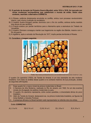 VESTIBULAR 2013 / 3º DIA

12. O período de duração da Primeira Guerra Mundial, entre 1914 e 1918, foi marcado por
    várias mudanças sociopolíticas que redefiniram o mundo de então. Sobre esse
    contexto, assinale a alternativa CORRETA.

A) A Rússia, potência diretamente envolvida no conflito, entrou num processo revolucionário
   interno, que a levou à adoção do socialismo.
B) O Império Austro-Húngaro perdeu domínios com o fim do conflito, embora tenha mantido
   dois terços do seu território.
C) A França acabou por perder territórios para a Alemanha após a assinatura do Tratado de
   Versalhes.
D) O Império Otomano conseguiu manter sua hegemonia na região dos Bálcãs, mesmo com o
   fim da guerra.
E) A Inglaterra, após a eclosão da Revolução de 1917, impôs perdas territoriais à Rússia.

13. Considere a imagem seguinte:




                            Fonte: http://www.portalsaofrancisco.com.br/alfa/modernismo/arte-moderna-1.php

O quadro Os operários (1933), de Tarsila do Amaral, é um dos exemplos da arte moderna
brasileira. Com base na análise desse quadro e no contexto histórico de sua produção, analise
as seguintes afirmações:

 I.   Esse quadro foi o marco inicial da pintura modernista no Brasil.
 II.  A Semana de Arte Moderna, realizada no Rio de Janeiro, em 1922, foi um dos eventos
      iniciais de divulgação da estética modernista no país.
 III. O quadro Os operários representa, entre outras questões, a diversidade étnica do povo
      brasileiro.
 IV. Além de Tarsila do Amaral, destacaram-se, na pintura modernista brasileira, as figuras de
      Anita Malfatti e Cândido Portinari.
 V. A presença africana no Brasil também está representada na referida obra da artista.

   Estão CORRETAS

A) I, II e IV.     B) II, IV e V.        C) III, IV e V.         D) I, III e V.          E) II, III e V.



                                                                                                             7
 