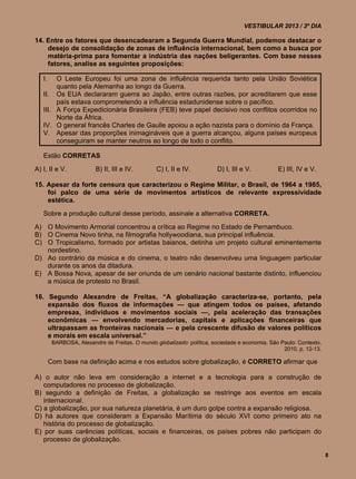 VESTIBULAR 2013 / 3º DIA

14. Entre os fatores que desencadearam a Segunda Guerra Mundial, podemos destacar o
    desejo de consolidação de zonas de influência internacional, bem como a busca por
    matéria-prima para fomentar a indústria das nações beligerantes. Com base nesses
    fatores, analise as seguintes proposições:

   I.   O Leste Europeu foi uma zona de influência requerida tanto pela União Soviética
        quanto pela Alemanha ao longo da Guerra.
   II. Os EUA declararam guerra ao Japão, entre outras razões, por acreditarem que esse
        país estava comprometendo a influência estadunidense sobre o pacífico.
   III. A Força Expedicionária Brasileira (FEB) teve papel decisivo nos conflitos ocorridos no
        Norte da África.
   IV. O general francês Charles de Gaulle apoiou a ação nazista para o domínio da França.
   V. Apesar das proporções inimagináveis que a guerra alcançou, alguns países europeus
        conseguiram se manter neutros ao longo de todo o conflito.

   Estão CORRETAS
A) I, II e V.            B) II, III e IV.        C) I, II e IV.         D) I, III e V.          E) III, IV e V.

15. Apesar da forte censura que caracterizou o Regime Militar, o Brasil, de 1964 a 1985,
    foi palco de uma série de movimentos artísticos de relevante expressividade
    estética.
   Sobre a produção cultural desse período, assinale a alternativa CORRETA.
A) O Movimento Armorial concentrou a crítica ao Regime no Estado de Pernambuco.
B) O Cinema Novo tinha, na filmografia hollywoodiana, sua principal influência.
C) O Tropicalismo, formado por artistas baianos, detinha um projeto cultural eminentemente
   nordestino.
D) Ao contrário da música e do cinema, o teatro não desenvolveu uma linguagem particular
   durante os anos da ditadura.
E) A Bossa Nova, apesar de ser oriunda de um cenário nacional bastante distinto, influenciou
   a música de protesto no Brasil.

16. Segundo Alexandre de Freitas, “A globalização caracteriza-se, portanto, pela
    expansão dos fluxos de informações — que atingem todos os países, afetando
    empresas, indivíduos e movimentos sociais —, pela aceleração das transações
    econômicas — envolvendo mercadorias, capitais e aplicações financeiras que
    ultrapassam as fronteiras nacionais — e pela crescente difusão de valores políticos
    e morais em escala universal.”
         BARBOSA, Alexandre de Freitas. O mundo globalizado: política, sociedade e economia. São Paulo: Contexto,
                                                                                                  2010, p. 12-13.

        Com base na definição acima e nos estudos sobre globalização, é CORRETO afirmar que

A) o autor não leva em consideração a internet e a tecnologia para a construção de
   computadores no processo de globalização.
B) segundo a definição de Freitas, a globalização se restringe aos eventos em escala
   internacional.
C) a globalização, por sua natureza planetária, é um duro golpe contra a expansão religiosa.
D) há autores que consideram a Expansão Marítima do século XVI como primeiro ato na
   história do processo de globalização.
E) por suas carências políticas, sociais e financeiras, os países pobres não participam do
   processo de globalização.

                                                                                                                    8
 