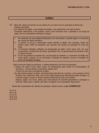 VESTIBULAR 2013 / 3º DIA




                                           QUÍMICA


17. – Bom dia, disse um senhor ao se sentar em um banco de um quiosque à beira-mar.
      Depois, ele pediu:
    – Um caldinho de feijão, uma porção de salada, uma caipirinha e um pão de alho.
      Enquanto saboreava o seu pedido, puxou uma conversa com o pessoal e, ao longo do
      papo, fez os comentários indicados a seguir:

       I.   As verduras de uma salada temperada com sal tendem a perder água e a murchar
            por causa do efeito osmótico.
       II. O açúcar (C12H22O11) adicionado nessa bebida é batido com cachaça, fatias de
            limão e gelo. Além de adoçá-la, por osmose, ele auxilia na extração do suco da
            fruta.
       III. O fermento biológico utilizado na preparação de pães, como esse, tem, em sua
            composição, bicarbonato de sódio, que libera CO2 no aquecimento do produto e faz
            a massa crescer.
       IV. O uso de panela de pressão faz, na produção do caldinho, o cozimento do feijão ser
            mais rápido, porque, ao se aumentar a pressão do sistema, ocorre a redução do
            ponto de ebulição da água.

     Após consumir todos os produtos, o cliente perguntou ao dono do quiosque:
     – Gostou da aula? Como sabe, estou me preparando para entrar na universidade. (E
        emendou...) Posso deixar no pendura, dessa vez?
        O dono do bar sorriu de ladinho e disse:
     – Eu até poderia deixar no fiado, principalmente pelo fato de o senhor, como sempre, só ter
        tomado uma caipirinha. Mas, como nem todas essas suas afirmativas estão corretas, ou
        o senhor paga a conta ou chamo aquele policial ali! (E deu uma risada)
        Depois, pegou uns livros, pediu que uma pessoa da cozinha assumisse o quiosque e,
        sorrindo, falou para o cliente: até mais, te espero na universidade. Boa sorte!

   Quais dos comentários do cliente do quiosque, citados acima, estão CORRETOS?

A) I e II.
B) I e III.
C) I e IV.
D) II e III.
E) II e IV.




                                                                                                   9
 