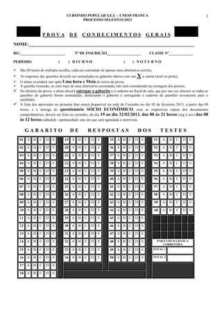 CURSINHO POPULAR S.E.U – UNESP FRANCA
PROCESSO SELETIVO 2013

PROVA

DE

CONHECIMENTOS

1

GERAIS

NOME:__________________________________________________________________________
RG:________________________
PERÍODO:

(

Nº DE INSCRIÇÃO__________________
) DIURNO

(

CLASSE Nº_____________

) NOTURNO

 São 60 testes de múltipla escolha, cada um constando de apenas uma alternativa correta;
 As respostas das questões deverão ser assinaladas no gabarito abaixo com um X a caneta (azul ou preta);
 O aluno só poderá sair após Uma hora e Meia do início da prova;
 A questão rasurada, ou com mais de uma alternativa assinalada, não será considerada na contagem dos pontos;
 No término da prova, o aluno deverá entregar o gabarito e o caderno ao fiscal de sala, que por sua vez checará se todas as
questões do gabarito foram assinaladas, destacando o gabarito e entregando o caderno de questões novamente para o
candidato.
 A lista dos aprovados na primeira fase estará disponível na sede do Cursinho no dia 05 de fevereiro 2013, a partir das 09
horas; e a entrega do questionário SÓCIO ECONÔMICO, com as respectivas cópias dos documentos
comprobatórios, deverá ser feita no cursinho, do dia 19 ao dia 22/02/2013, das 08 às 21 horas (seg à sex) das 08
às 12 horas (sábado) - oportunidade esta em que será agendada a entrevista.

GABARITO

DE

RESPOSTAS

DOS

TESTES

01 A B C D

E

19 A B

C

D

E

35 A B C D E

51

A

B

C

D

E

02 A B C D

E

20 A B

C

D

E

36 A B C D E

52

A

B

C

D

E

03 A B C D

E

21 A B

C

D

E

37 A B C D E

53

A

B

C

D

E

04 A B C D

E

22 A B

C

D

E

38 A B C D E

54

A

B

C

D

E

05 A B C D

E

23 A B

C

D

E

39 A B C D E

55

A

B

C

D

E

06 A B C D

E

24 A B

C

D

E

40 A B C D E

56

A

B

C

D

E

07 A B C D

E

25 A B

C

D

E

41 A B C D E

57

A

B

C

D

E

08 A B C D

E

26 A B

C

D

E

42 A B C D E

58

A

B

C

D

E

09 A B C D

E

27 A B

C

D

E

43 A B C D E

59

A

B

C

D

E

10 A B C D

E

28 A B

C

D

E

44 A B C D E

60

A

B

C

D

E

11 A B C D

E

29 A B

C

D

E

45 A B C D E

12 A B C D

E

30 A B

C

D

E

46 A B C D E

13 A B C D

E

31 A B

C

D

E

47 A B C D E

14 A B C D

E

32 A B

C

D

E

48 A B C D E

15 A B C D

E

33 A B

C

D

E

49 A B C D E

TOTAL 1

16 A B C D

E

34 A B

C

D

E

50 A B C D E

TOTAL 2

17 A B C D

E

18 A B C D

E

PARA USO DA BANCA
CORRETORA

 