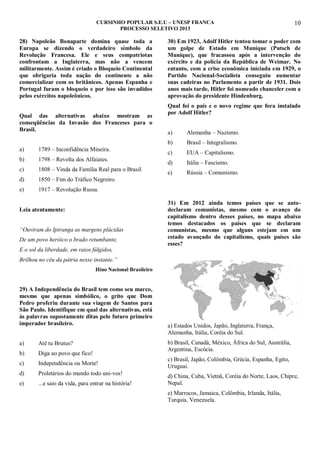 CURSINHO POPULAR S.E.U – UNESP FRANCA
PROCESSO SELETIVO 2013

28) Napoleão Bonaparte domina quase toda a
Europa se dizendo o verdadeiro símbolo da
Revolução Francesa. Ele e seus compatriotas
confrontam a Inglaterra, mas não a vencem
militarmente. Assim é criado o Bloqueio Continental
que obrigaria toda nação do continente a não
comercializar com os britânicos. Apenas Espanha e
Portugal furam o bloqueio e por isso são invadidos
pelos exércitos napoleônicos.
Qual das alternativas abaixo mostram as
conseqüências da Invasão dos Franceses para o
Brasil.

30) Em 1923, Adolf Hitler tentou tomar o poder com
um golpe de Estado em Munique (Putsch de
Munique), que fracassou após a intervenção do
exército e da polícia da República de Weimar. No
entanto, com a crise econômica iniciada em 1929, o
Partido Nacional-Socialista conseguiu aumentar
suas cadeiras no Parlamento a partir de 1931. Dois
anos mais tarde, Hitler foi nomeado chanceler com a
aprovação do presidente Hindenburg.
Qual foi o país e o novo regime que fora instalado
por Adolf Hitler?

1789 – Inconfidência Mineira.

b)

1798 – Revolta dos Alfaiates.

c)

1808 – Vinda da Família Real para o Brasil.

d)

Alemanha – Nazismo.
Brasil – Integralismo.

c)

EUA – Capitalismo.

d)

Itália – Fascismo.

e)

Rússia – Comunismo.

1850 – Fim do Tráfico Negreiro.

e)

a)
b)

a)

10

1917 – Revolução Russa.

Leia atentamente:
“Ouviram do Ipiranga as margens plácidas
De um povo heróico o brado retumbante,

31) Em 2012 ainda temos países que se autodeclaram comunistas, mesmo com o avanço do
capitalismo dentro desses países, no mapa abaixo
temos destacados os países que se declaram
comunistas, mesmo que alguns estejam em um
estado avançado do capitalismo, quais países são
esses?

E o sol da liberdade, em raios fúlgidos,
Brilhou no céu da pátria nesse instante.”
Hino Nacional Brasileiro

29) A Independência do Brasil tem como seu marco,
mesmo que apenas simbólico, o grito que Dom
Pedro proferiu durante sua viagem de Santos para
São Paulo. Identifique em qual das alternativas, está
às palavras supostamente ditas pelo futuro primeiro
imperador brasileiro.
a)

Até tu Brutus?

b)

Diga ao povo que fico!

c)

Independência ou Morte!

d)

Proletários do mundo todo uni-vos!

e)

...e saio da vida, para entrar na história!

a) Estados Unidos, Japão, Inglaterra, França,
Alemanha, Itália, Coréia do Sul.
b) Brasil, Canadá, México, África do Sul, Austrália,
Argentina, Escócia.
c) Brasil, Japão, Colômbia, Grécia, Espanha, Egito,
Uruguai.
d) China, Cuba, Vietnã, Coréia do Norte, Laos, Chipre,
Nepal.
e) Marrocos, Jamaica, Colômbia, Irlanda, Itália,
Turquia, Venezuela.

 