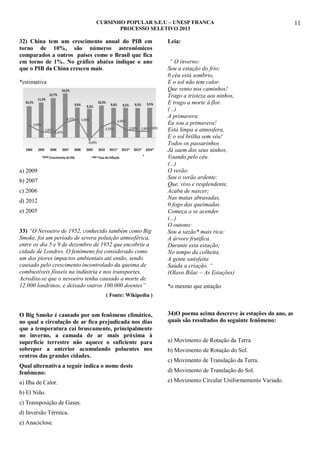 CURSINHO POPULAR S.E.U – UNESP FRANCA
PROCESSO SELETIVO 2013

32) China tem um crescimento anual do PIB em
torno de 10%, são números astronômicos
comparados a outros países como o Brasil que fica
em torno de 1%. No gráfico abaixo indique o ano
que o PIB da China cresceu mais.
*estimativa

a) 2009
b) 2007
c) 2006
d) 2012
e) 2005
33) “O Nevoeiro de 1952, conhecido também como Big
Smoke, foi um período de severa poluição atmosférica,
entre os dia 5 e 9 de dezembro de 1952 que encobriu a
cidade de Londres. O fenômeno foi considerado como
um dos piores impactos ambientais até então, sendo
causado pelo crescimento incontrolado da queima de
combustíveis fósseis na indústria e nos transportes.
Acredita-se que o nevoeiro tenha causado a morte de
12.000 londrinos, e deixado outros 100.000 doentes”

Leia:
“ O inverno:
Sou a estação do frio;
0 céu está sombrio,
E o sol não tem calor.
Que vento nos caminhos!
Trago a tristeza aos ninhos,
E trago a morte à flor.
(...)
A primavera:
Eu sou a primavera!
Está limpa a atmosfera,
E o sol brilha sem véu!
Todos os passarinhos
Já saem dos seus ninhos,
Voando pelo céu.
(...)
O verão:
Sou o verão ardente:
Que, vivo e resplendente,
Acaba de nascer;
Nas matas abrasadas,
0 fogo das queimadas
Começa a se acender.
(...)
O outono:
Sou a sazão* mais rica:
A árvore frutifica
Durante esta estação;
No tempo da colheita,
A gente satisfeita
Saúda a criação. “
(Olavo Bilac – As Estações)
*o mesmo que estação

( Fonte: Wikipedia )

O Big Smoke é causado por um fenômeno climático,
no qual a circulação de ar fica prejudicada nos dias
que a temperatura cai bruscamente, principalmente
no inverno, a camada de ar mais próxima à
superfície terrestre não aquece o suficiente para
sobrepor a anterior acumulando poluentes nos
centros das grandes cidades.

34)O poema acima descreve às estações do ano, as
quais são resultados do seguinte fenômeno:
a) Movimento de Rotação da Terra.
b) Movimento de Rotação do Sol.
c) Movimento de Translação da Terra.

Qual alternativa a seguir indica o nome deste
fenômeno:

d) Movimento de Translação do Sol.

a) Ilha de Calor.

e) Movimento Circular Uniformemente Variado.

b) El Niño.
c) Transposição de Gases.
d) Inversão Térmica.
e) Anaciclose.

11

 