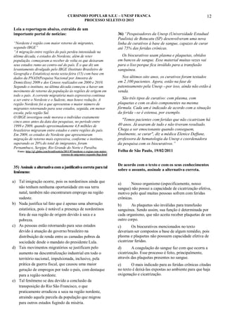 CURSINHO POPULAR S.E.U – UNESP FRANCA
PROCESSO SELETIVO 2013

Leia a reportagem abaixo, extraída de um
importante portal de noticias:
“Nordeste é região com maior retorno de migrantes,
segundo IBGE”
“A migração entre regiões do país perdeu intensidade na
última década, e estados do Nordeste, além de reter
população, começaram a receber de volta os que deixaram
seus estados rumo ao centro-sul do país. É o que diz um
levantamento divulgado pelo IBGE (Instituto Brasileiro de
Geografia e Estatística) nesta sexta-feira (15) com base em
dados da PNAD(Pesquisa Nacional por Amostra de
Domicílios) 2009 e dos Censos realizados em 2000 e 2010.
Segundo o instituto, na última década começou a haver um
movimento de retorno da população às regiões de origem em
todo o país. A corrente migratória mais expressiva continua
a ser entre o Nordeste e o Sudeste, mas houve redução. A
região Nordeste foi a que apresentou o maior número de
migrantes retornando para seus estados, seguida, em menor
escala, pela região Sul.
O IBGE investigou onde morava o indivíduo exatamente
cinco anos antes da data das pesquisas, no período entre
1999 e 2009, quando aproximadamente 4,8 milhões de
brasileiros migraram entre estados e entre regiões do país.
Em 2009, os estados do Nordeste que apresentaram
migração de retorno mais expressiva, conforme o instituto,
superando os 20% do total de imigrantes, foram
Pernambuco, Sergipe, Rio Grande do Norte e Paraíba.
Fonte: http://g1.globo.com/brasil/noticia/2011/07/nordeste-e-regiao-com-maiorretorno-de-migrantes-segundo-ibge.html

35) Assinale a alternativa com a justificativa correta para tal
fenômeno:
a) Tal imigração ocorre, pois os nordestinos ainda que
não tenham nenhuma oportunidade em sua terra
natal, também não encontraram emprego na região
sudeste.
b) Nada justifica tal fato que é apenas uma aberração
estatística, pois é notável a presença de nordestinos
fora de sua região de origem devido à seca e a
pobreza.
c) As pessoas estão retornando para seus estados
devido à atuação do governo brasileiro na
distribuição de renda entre as camadas pobres da
sociedade desde o mandato do presidente Lula.
d) Tais movimentos migratórios se justificam pelo
aumento na descentralização industrial em todo o
território nacional, impulsionada, inclusive, pela
prática da guerra fiscal, que causou uma maior
geração de empregos por todo o país, com destaque
para a região nordeste.
e) Tal fenômeno se deu devido a conclusão da
transposição do Rio São Francisco, o que
praticamente erradicou a seca na região nordeste,
atraindo aquela parcela da população que migrou
para outros estados fugindo da miséria.

12

36) “Pesquisadores da Unesp (Universidade Estadual
Paulista) de Botucatu (SP) desenvolveram uma nova
linha de curativos à base de sangue, capazes de curar
até 75% das feridas crônicas.
Os biocurativos usam plasma e plaquetas, obtidos
em bancos de sangue. Esse material muitas vezes vai
para o lixo porque fica inválido para a transfusão
sanguínea.
Nos últimos oito anos, os curativos foram testados
em 2.100 pacientes. Agora, estão na fase de
patenteamento pela Unesp --por isso, ainda não estão à
venda.
São três tipos de curativo: com plasma, com
plaquetas e com os dois componentes na mesma
fórmula. Cada um é indicado de acordo com a situação
da ferida --se é extensa, por exemplo.
"Temos pacientes com feridas que não cicatrizam há
40 anos. Já usaram de tudo e não tiveram resultado.
Chega a ser emocionante quando conseguem,
finalmente, se curar", diz a médica Elenice Deffune,
professora de hematologia da Unesp e coordenadora
da pesquisa com os biocurativos.”
Folha de São Paulo, 19/02/2011
De acordo com o texto e com os seus conhecimentos
sobre o assunto, assinale a alternativa correta.
a)
Nosso organismo (especificamente, nosso
sangue) não possui a capacidade de cicatrização efetiva,
motivo pelo qual muitas pessoas sofrem com feridas
crônicas.
b)
As plaquetas são inválidas para transfusão
sanguínea. Sendo assim, sua função é determinada por
cada organismo, que não aceita receber plaquetas de um
outro corpo.
c)
Os biocurativos mencionados no texto
deveriam ser compostos a base de algum remédio, pois
plasma e plaquetas não possuem capacidade efetiva de
cicatrizar feridas.
d)
A coagulação do sangue faz com que ocorra a
cicatrização. Esse processo é feito, principalmente,
através das plaquetas presentes no sangue.
e)
O mais indicado para as feridas crônicas citadas
no texto é deixá-las expostas ao ambiente para que haja
oxigenação e cicatrização.

 