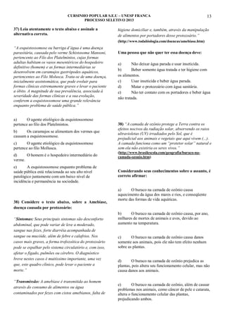 CURSINHO POPULAR S.E.U – UNESP FRANCA
PROCESSO SELETIVO 2013

37) Leia atentamente o texto abaixo e assinale a
alternativa correta.

13

higiene domiciliar e, também, através da manipulação
de alimentos por portadores desse protozoário.”
(http://www.todabiologia.com/doencas/amebiase.htm)

“A esquistossomose ou barriga d’água é uma doença
parasitária, causada pelo verme Schistosoma Mansoni,
pertencente ao Filo dos Platelmintos, cujas formas
adultas habitam os vasos mesentéricos do hospedeiro
definitivo (homem) e as formas intermediárias se
desenvolvem em caramujos gastrópodes aquáticos,
pertencentes ao Filo Molusca. Trata-se de uma doença,
inicialmente assintomática, que pode evoluir para
formas clínicas extremamente graves e levar o paciente
a óbito. A magnitude de sua prevalência, associada à
severidade das formas clínicas e a sua evolução,
conferem a esquistossomose uma grande relevância
enquanto problema de saúde pública.”
a)
O agente etiológico da esquistossomose
pertence ao filo dos Platelmintos.
b)
Os caramujos se alimentam dos vermes que
causam a esquistossomose.
c)
O agente etiológico da esquistossomose
pertence ao filo Mollusca.
d)
O homem é o hospedeiro intermediário do
verme.
e)
A esquistossomose enquanto problema de
saúde pública está relacionada ao seu alto nível
patológico juntamente com um baixo nível de
incidência e permanência na sociedade.

38) Considere o texto abaixo, sobre a Amebíase,
doença causada por protozoário:
“Sintomas: Seus principais sintomas são desconforto
abdominal, que pode variar de leve a moderado,
sangue nas fezes, forte diarréia acompanhada de
sangue ou mucóide, além de febre e calafrios. Nos
casos mais graves, a forma trofozoítica do protozoário
pode se espalhar pelo sistema circulatório e, com isso,
afetar o fígado, pulmões ou cérebro. O diagnóstico
breve nestes casos é muitíssimo importante, uma vez
que, este quadro clínico, pode levar o paciente a
morte.”
“Transmissão: A amebíase é transmitida ao homem
através do consumo de alimentos ou água
contaminados por fezes com cistos amebianos, falta de

Uma pessoa que não quer ter essa doença deve:
a)
Não deixar água parada e usar inseticida.
b)
Beber somente água tratada e ter higiene com
os alimentos.
c)
Usar inseticida e beber água parada.
d)
Matar o protozoário com água sanitária.
e)
Não ter contato com os portadores e beber água
não tratada.

38) “A camada de ozônio protege a Terra contra os
efeitos nocivos da radiação solar, absorvendo os raios
ultravioletas (UV) irradiados pelo Sol, que é
prejudicial aos animais e vegetais que aqui vivem (...).
A camada funciona como um “protetor solar” natural e
sem ela não existiria os seres vivos.”
(http://www.brasilescola.com/geografia/buraco-nacamada-ozonio.htm)

Considerando seus conhecimentos sobre o assunto, é
correto afirmar:
a)
O buraco na camada de ozônio causa
aquecimento da água dos mares e rios, e conseqüente
morte das formas de vida aquáticas.
b)
O buraco na camada de ozônio causa, por ano,
milhares de mortes de animais e aves, devido ao
aumento na temperatura.
c)
O buraco na camada de ozônio causa danos
somente aos animais, pois ele não tem efeito nenhum
sobre as plantas.
d)
O buraco na camada de ozônio prejudica as
plantas, pois altera seu funcionamento celular, mas não
causa danos aos animais.
e)
O buraco na camada de ozônio, além de causar
problemas nos animais, como câncer de pele e catarata,
altera o funcionamento celular das plantas,
prejudicando ambos.

 