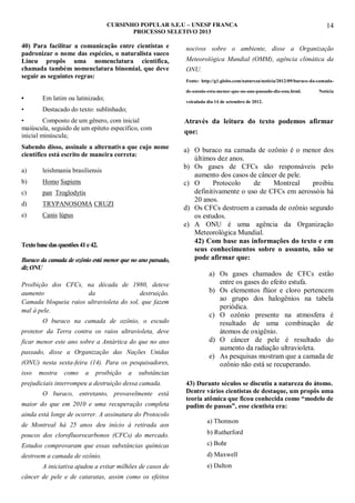 CURSINHO POPULAR S.E.U – UNESP FRANCA
PROCESSO SELETIVO 2013

40) Para facilitar a comunicação entre cientistas e
padronizar o nome das espécies, o naturalista sueco
Lineu propôs uma nomenclatura científica,
chamada também nomenclatura binomial, que deve
seguir as seguintes regras:

nocivos sobre o ambiente, disse a Organização
Meteorológica Mundial (OMM), agência climática da
ONU.
Fonte: http://g1.globo.com/natureza/noticia/2012/09/buraco-da-camadade-ozonio-esta-menor-que-no-ano-passado-diz-onu.html.

•

Em latim ou latinizado;

•

14

Notícia

Destacado do texto: sublinhado;

veiculada dia 14 de setembro de 2012.

•
Composto de um gênero, com inicial
maiúscula, seguido de um epíteto específico, com
inicial minúscula;

Através da leitura do texto podemos afirmar
que:

Sabendo disso, assinale a alternativa que cujo nome
científico está escrito de maneira correta:

a) O buraco na camada de ozônio é o menor dos
últimos dez anos.
b) Os gases de CFCs são responsáveis pelo
aumento dos casos de câncer de pele.
c) O
Protocolo
de
Montreal
proibiu
definitivamente o uso de CFCs em aerossóis há
20 anos.
d) Os CFCs destroem a camada de ozônio segundo
os estudos.
e) A ONU é uma agência da Organização
Meteorológica Mundial.
42) Com base nas informações do texto e em
seus conhecimentos sobre o assunto, não se
pode afirmar que:

a)

leishmania brasiliensis

b)

Homo Sapiens

c)

pan Troglodytis

d)

TRYPANOSOMA CRUZI

e)

Canis lúpus

Texto base das questões 41 e 42.
Buraco da camada de ozônio está menor que no ano passado,
diz ONU
Proibição dos CFCs, na década de 1980, deteve
aumento
da
destruição.
Camada bloqueia raios ultravioleta do sol, que fazem
mal à pele.
O buraco na camada de ozônio, o escudo
protetor da Terra contra os raios ultravioleta, deve
ficar menor este ano sobre a Antártica do que no ano
passado, disse a Organização das Nações Unidas
(ONU) nesta sexta-feira (14). Para os pesquisadores,
isso

mostra

como

a

proibição

a

a) Os gases chamados de CFCs estão
entre os gases do efeito estufa.
b) Os elementos flúor e cloro pertencem
ao grupo dos halogênios na tabela
periódica.
c) O ozônio presente na atmosfera é
resultado de uma combinação de
átomos de oxigênio.
d) O câncer de pele é resultado do
aumento da radiação ultravioleta.
e) As pesquisas mostram que a camada de
ozônio não está se recuperando.

substâncias

prejudiciais interrompeu a destruição dessa camada.
O buraco, entretanto, provavelmente está
maior do que em 2010 e uma recuperação completa

43) Durante séculos se discutiu a natureza do átomo.
Dentre vários cientistas de destaque, um propôs uma
teoria atômica que ficou conhecida como “modelo de
pudim de passas”, esse cientista era:

ainda está longe de ocorrer. A assinatura do Protocolo
de Montreal há 25 anos deu início à retirada aos

a) Thomson

poucos dos clorofluorocarbonos (CFCs) do mercado.

b) Rutherford

Estudos comprovaram que essas substâncias químicas

c) Bohr

destroem a camada de ozônio.

d) Maxwell

A iniciativa ajudou a evitar milhões de casos de
câncer de pele e de cataratas, assim como os efeitos

e) Dalton

 