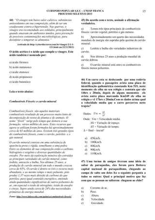 CURSINHO POPULAR S.E.U – UNESP FRANCA
PROCESSO SELETIVO 2013

44) “O vinagre tem baixo valor calórico, substâncias
antioxidantes em sua composição, além de ser um
coadjuvante contra a hipertensão. Nas guerras, o
vinagre era recomendado aos soldados, principalmente
quando atuavam em ambientes úmidos, para prevenção
de possíveis contaminações microbiológicas, para
desinfetar e temperar os alimentos.”
(retirado de http://cyberdiet.terra.com.br/vinagre-2-1-1121.html em 22/11/2012)

O ácido acético é o ácido que compõe o vinagre. Este
ácido também é nomeado por:
a) ácido fórmico
b) ácido metanoico

15

45) De acordo com o texto, assinale a afirmação
verdadeira.
a)
Temos três tipos principais de combustíveis
fósseis: carvão vegetal, petróleo e gás metano.
b)
Aproximadamente um quarto das necessidades
mundiais de energia são supridas pela queima de carvão
mineral.
c)
Lenhito e hulha são variedades industriais de
carvão.
d)
Nos últimos 25 anos a produção mundial de
carvão dobrou.
e)
O carvão mineral está entre os combustíveis
fósseis menos poluentes.

c) ácido etanoico
d) ácido propanoico
e) ácido butanóico
Leia o texto abaixo:
Combustíveis Fósseis: o carvão mineral
Combustíveis fósseis são aqueles materiais
combustíveis resultado de um processo muito lento de
decomposição de restos de plantas e de animais. O
nome “fóssil” surge pelo tempo que demora à sua
formação, vários milhões de anos. Estes recursos que
agora se utilizam foram formados há aproximadamente
cerca de 65 milhões de anos. Existem três grandes tipos
de combustíveis fósseis, como o carvão, petróleo e o
gás natural.
O carvão mineral consiste em uma substância de
aparência preta e rígida, semelhante a uma pedra.
Entre os elementos de sua composição estão o carbono,
hidrogênio e oxigênio e diversas quantidades de
enxofre. Por meio da exploração mineira são extraídas
as principais variedades de carvão mineral, como
lenhito, antracito e hulha. Nos últimos 25 anos, a
produção de carvão mineral em todo o mundo cresceu
cerca de 65%. O carvão é dentre os três o recurso mais
abundante, e ao mesmo tempo o mais poluente, pois
produz 1,37 vezes mais dióxido de carbono do que
petróleo, para igual conteúdo energético, emitindo
ainda quantidades significativas de outros poluentes do
ar, em especial o óxido de nitrogênio, óxido de enxofre
e cinzas. Supre ainda cerca de 24% das necessidades
primárias de energia mundial.
Fonte: http://www.infoescola.com/quimica/combustiveis-fosseis/

46) Um carro esta se deslocando por uma rodovia
federal, quando o passageiro avista uma placa de
identificação quilométrica constando Km 519, neste
momento ele olha no seu relógio e constata que são
14hrs e 20min, depois de alguns momentos ele
avista outra placa marcando Km249 ele olha no
relógio e vê 17hrs e 20min.Com os dados acima qual
a velocidade media que o carro percorreu neste
trajeto?
Dados:
Onde: Vm = Velocidade média.
∆S = Variação de espaço.
∆T = Variação de tempo.
∆ = final – inicial‟
a)
b)
c)
d)
e)

45Km/h .
100Km/h.
80Km/h.
90Km/h.
110Km/h.

47) Uma turma de amigos tiveram uma ideia de
saltar de paraquedas, eles foram para Boituva
capital nacional de paraquedismo, chegando ao
campo de salto um deles fez a seguinte pergunta a
todos os outros: Qual o principal motivo que faz
com que as pessoas ao saltarem cheguem ao chão?
a)
b)
c)
d)
e)

Corrente de ar.
Peso.
Altura.
Velocidade.
Gravidade.

 