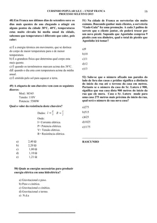 CURSINHO POPULAR S.E.U – UNESP FRANCA
PROCESSO SELETIVO 2013

48) Em Franca nos últimos dias de setembro ouve os
dias mais quentes do ano chegando a atingir em
alguns pontos da cidade 38°C, 40°C, temperaturas
estas muito elevada há media anual da cidade,
sabemos que temperatura é diferente que calor, pois
calor:
a) É a energia térmica em movimento, que se desloca
do corpo de maior temperatura para o de menor
temperatura.
b) É a grandeza física que determina qual corpo esta
mais quente.
c) É quando os termômetros marcam acima dos 38°C.
d)É quando o dia esta com temperatura acima da média
anual.
e) É emitido pelo sol para aquecer a terra.

16

51) Na cidade de Franca as sorveterias são muito
comuns. Buscando ganhar mais clientes, a sorveteria
“Gude-Gula” fez uma promoção. A cada 3 palitos de
sorvete que o cliente juntar, ele poderá trocar por
um novo picolé. Supondo que Agostinho comprou 9
picolés com seu dinheiro, qual o total de picolés que
Agostinho irá tomar?
a)9
b)10
c)11
d)12
e)13

49) A etiqueta de um chuveiro vem com os seguintes
dizeres:
Mod.: M345
Tensão: 110V
Potencia: 5500W

52) Sabe-se que o número afixado nas paredes do
lado de fora das casas e prédios significa a distância
do início da rua até o terreno da casa em metros.
Portanto se o número da casa do Sr. Lutero é 900,
significa que sua casa dista 900 metros do início da
rua que ele mora. Caso o Sr. Lutero mude para
uma casa 275 metros mais próxima do início da rua,
qual será o número de sua nova casa?

Qual o valor da resistência deste chuveiro?

a)275

Dados:

b)515

Onde:
I= Corrente elétrica.
P= Potencia elétrica.
V= Tensão elétrica.
R= Resistência elétrica.

c)625
d)1025
e)1175
_____________________________________________

a)
b)
c)
d)
e)

2,40 Ω
2,20 Ω
1,80 Ω
1,10 Ω
1,21 Ω

50) Quais as energias necessárias para produzir
energia elétrica em uma hidrelétrica?
a) Gravitacional e peso.
b) Peso e cinética.
c) Gravitacional e cinética.
d) Gravitacional e termo.
e) N.d.a

RASCUNHO

 