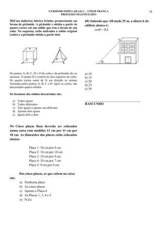 CURSINHO POPULAR S.E.U – UNESP FRANCA
PROCESSO SELETIVO 2013

58)Uma indústria fabrica brindes promocionais em
forma de pirâmide. A pirâmide é obtida a partir de
quatro cortes em um sólido que tem a forma de um
cubo. No esquema, estão indicados o sólido original
(cubo) e a pirâmide obtida a partir dele.

60) Sabendo que AB mede 25 m, a altura h do
edifício abaixo é:
cosθ = 0,6

Os pontos A, B, C, D e O do cubo e da pirâmide são os
mesmos. O ponto O é central na face superior do cubo.
Os quatro cortes saem de O em direção às arestas
formadas pelos pontos A, B, C e D. Após os cortes, são
descartados quatro sólidos.

a) 10
b) 15
c) 20
d) 25
e) 30

Os formatos dos sólidos descartados são:
a)
b)
c)
d)
e)

Todos iguais
Todos diferentes
Três iguais e apenas um diferente
Apenas dois iguais
Iguais dois a dois

59) Cinco placas finas deverão ser colocadas

numa caixa com medidas 11 cm por 11 cm por
18 cm. As dimensões das placas estão colocadas
abaixo:
Placa 1: 10 cm por 8 cm
Placa 2: 10 cm por 10 cm
Placa 3: 10 cm por 9 cm
Placa 4: 10 cm por 7 cm
Placa 5: 9 cm por 9 cm
Das cinco placas, as que cabem na caixa
são:
a)
b)
c)
d)
e)

Nenhuma placa
As cinco placas
Apenas a Placa 4
As Placas 1, 3, 4 e 5
N.d.a

__________________________________
RASCUNHO

18

 